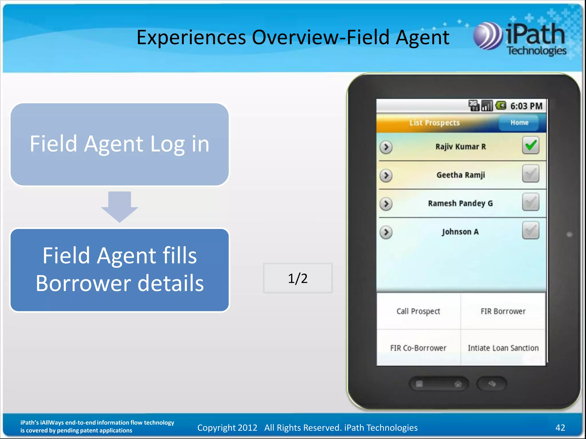 Experiences Overview-Field Agent



   Field Agent Log in



      Field Agent fills
                                                                                1/2
     Borrower details




iPath’s iAllWays end-to-end information flow technology
is covered by pending patent applications                 Copyright 2012 All Rights Reserved. iPath Technologies   42
 