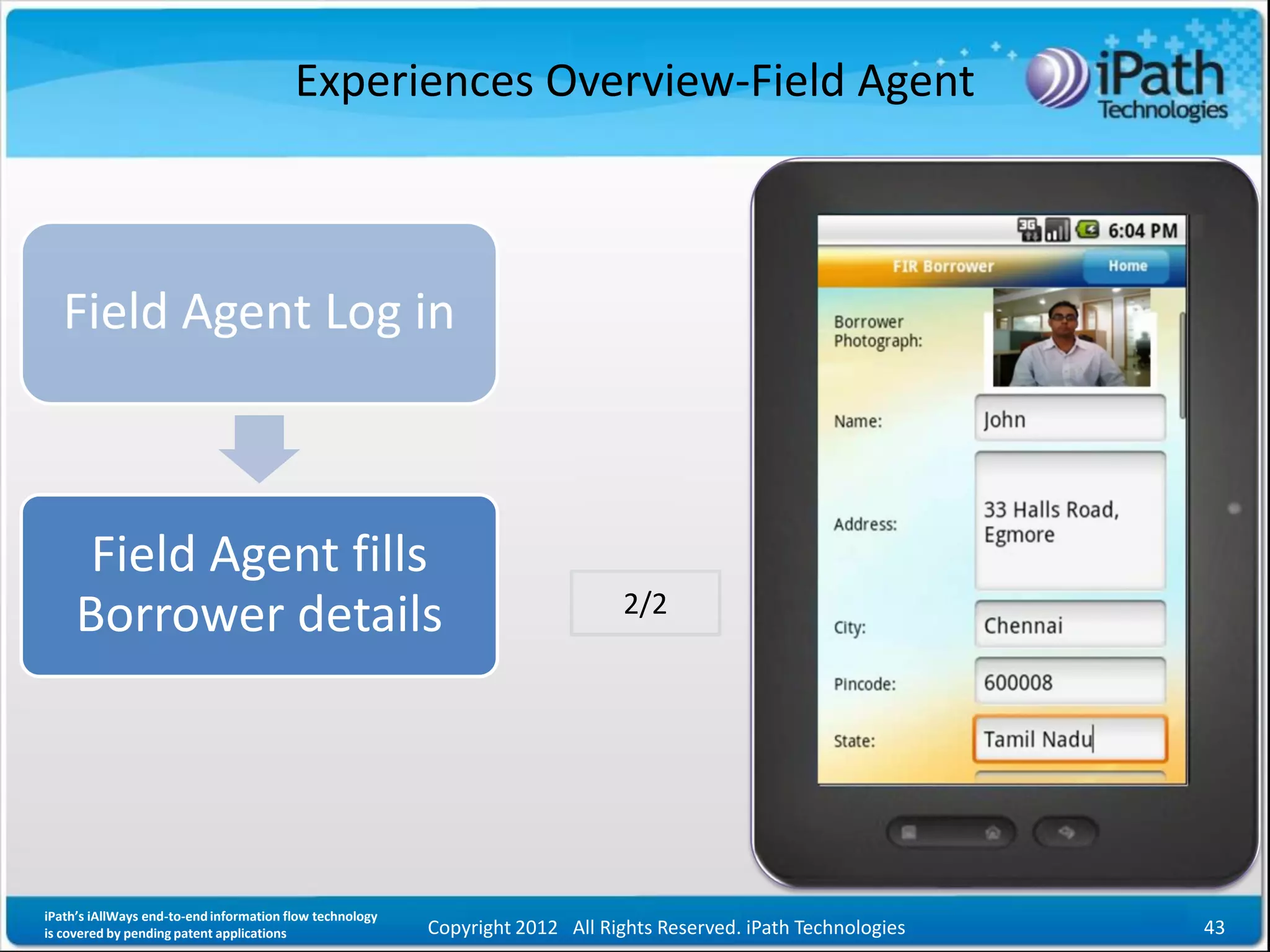Experiences Overview-Field Agent



   Field Agent Log in



      Field Agent fills
                                                                                2/2
     Borrower details




iPath’s iAllWays end-to-end information flow technology
is covered by pending patent applications                 Copyright 2012 All Rights Reserved. iPath Technologies   43
 