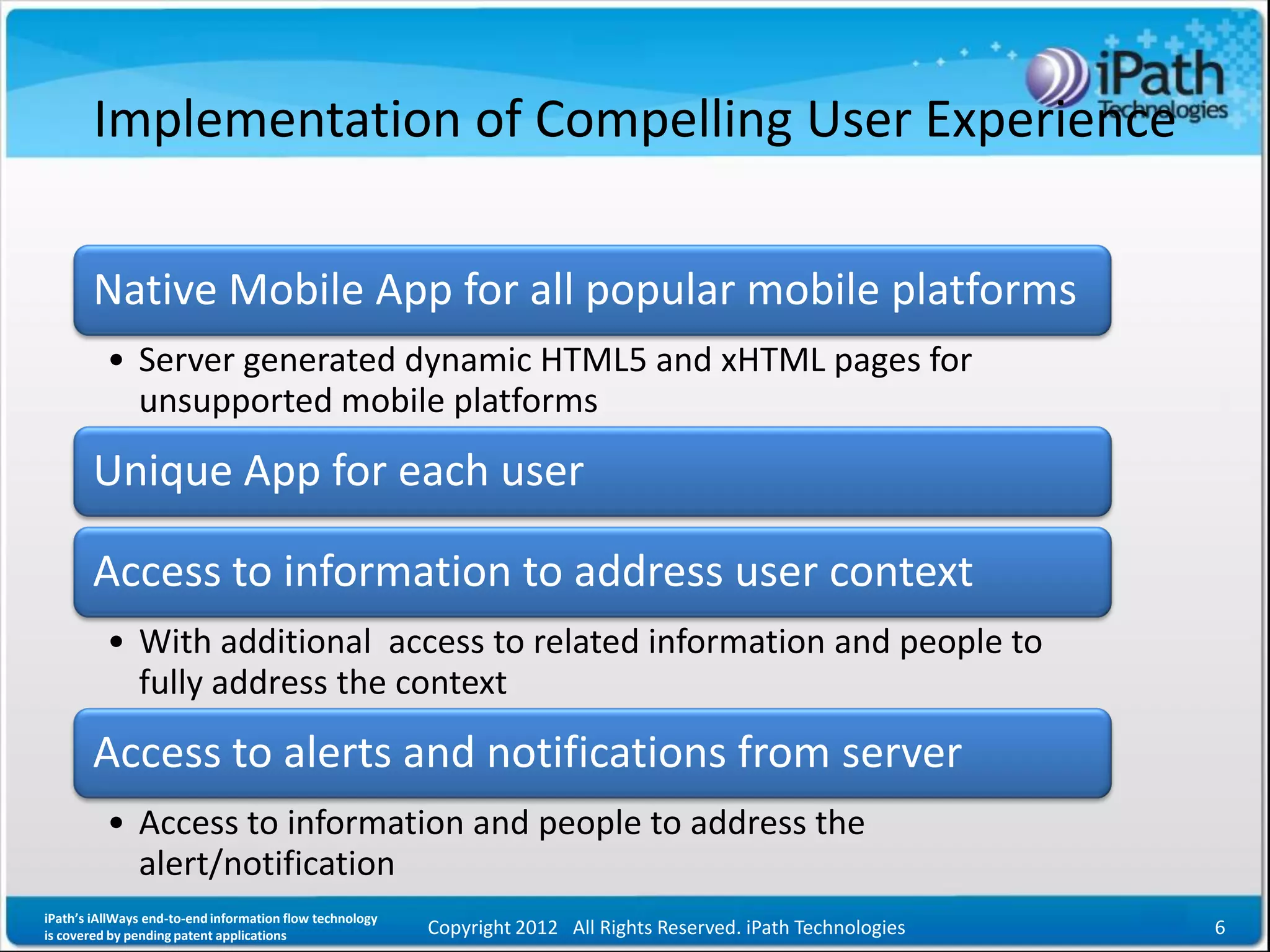 Implementation of Compelling User Experience

       Native Mobile App for all popular mobile platforms
          • Server generated dynamic HTML5 and xHTML pages for
            unsupported mobile platforms
       Unique App for each user

       Access to information to address user context
          • With additional access to related information and people to
            fully address the context
       Access to alerts and notifications from server
          • Access to information and people to address the
            alert/notification
iPath’s iAllWays end-to-end information flow technology
is covered by pending patent applications                 Copyright 2012 All Rights Reserved. iPath Technologies   6
 