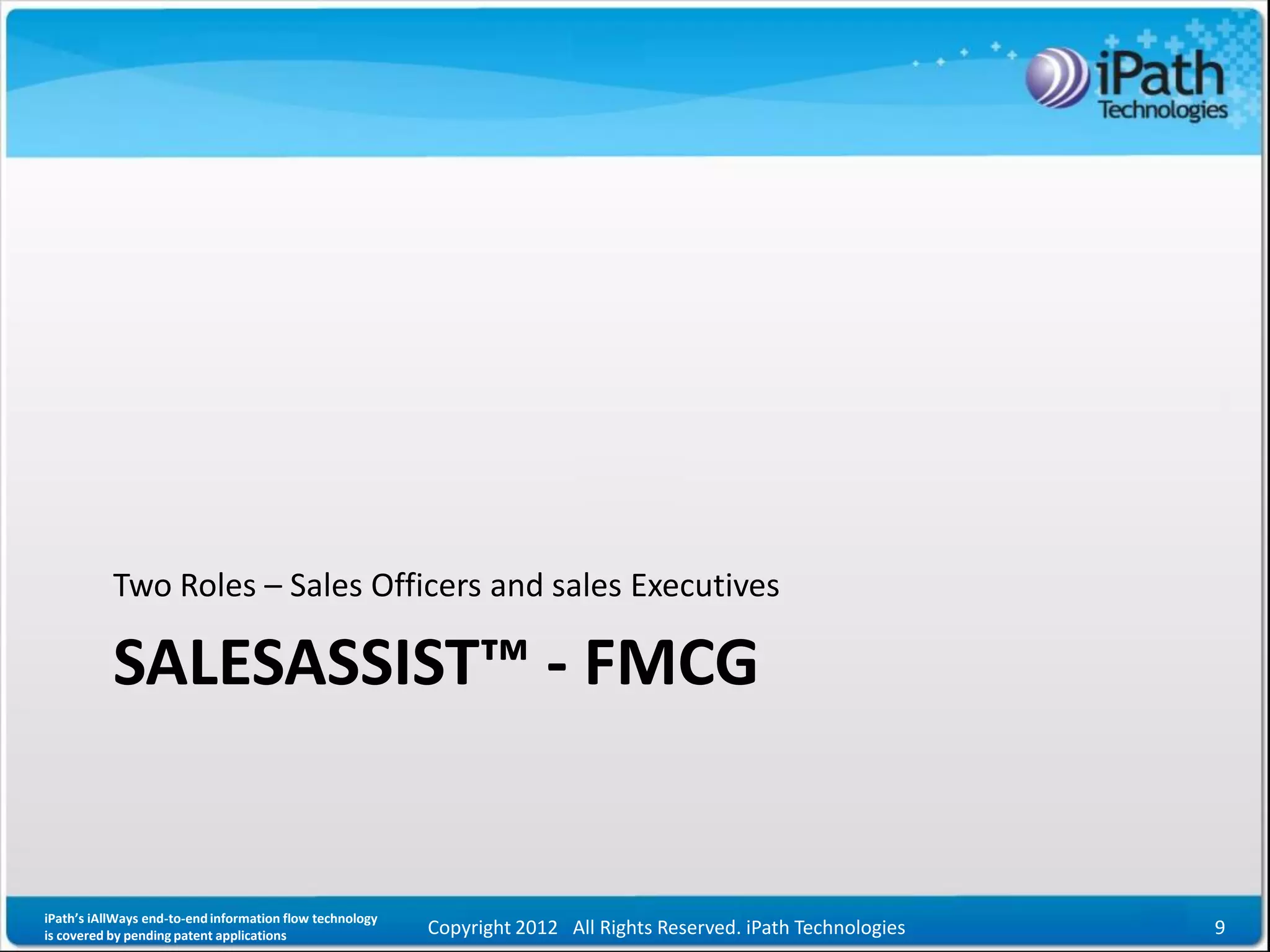Two Roles – Sales Officers and sales Executives

           SALESASSIST™ - FMCG


iPath’s iAllWays end-to-end information flow technology
is covered by pending patent applications                 Copyright 2012 All Rights Reserved. iPath Technologies   9
 