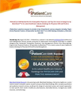 iPatientCare EHR Ranked First for Osteopathic Physicians and Top 10 in Several Categories by
Black BookTM in Its Latest Healthcare Industry Rankings for Physician EHR and Practice
Management
iPatientCare is glad to announce its selection in top 10 position for various categories Including ‘Single
& Solo Physician Practices: All Specialties’ by Black Book™ in its 2016 Rankings Ambulatory / Alternate
Site EHR
Woodbridge, NJ, August 30, 2016 — iPatientCare, a pioneer in cloud-based ambulatory EHR and Revenue
Cycle Management services, proudly announces its achievement of securing top 10 position in multiple
categories like Chiropractic, Osteopathic Physicians, Pain Management, Primary Care, Rheumatology,
Single & Solo Physician Practices: All Specialties by Black BookTM
in its recent survey of Latest Healthcare
Industry Rankings for Physician EHR and Practice Management.
Black Book Market Research is the parent group for Black Book Rankings, a full-service healthcare –centric
market research and public opinion research company. Black Book Rankings offers complete quantitative
and qualitative research services, excelling in the design of customized surveys and research approaches
to meet specific client needs in healthcare, pharmaceutics, biomedical devices, managed care, health
insurance, and technology.
 