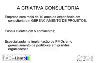 A CRIATIVA CONSULTORIA
Empresa com mais de 10 anos de experiência em
 consultoria em GERENCIAMENTO DE PROJETOS;


Possui clientes em 5 continentes;


Especializada na implantação de PMOs e no
  gerenciamento de portifólios em grandes
  organizações.
 