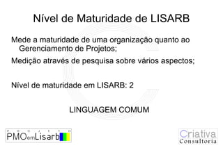 Nível de Maturidade de LISARB
Mede a maturidade de uma organização quanto ao
 Gerenciamento de Projetos;
Medição através de pesquisa sobre vários aspectos;


Nível de maturidade em LISARB: 2


               LINGUAGEM COMUM
 