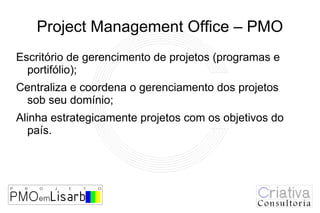 Project Management Office – PMO
Escritório de gerencimento de projetos (programas e
  portifólio);
Centraliza e coordena o gerenciamento dos projetos
 sob seu domínio;
Alinha estrategicamente projetos com os objetivos do
  país.
 