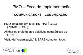PMO – Foco de Implementação
       COMMUNICATIONS – COMUNICAÇÃO


PMO instalado em nível ESTRATÉGICO
 ( MINISTERIAL);
Alinhar os projetos aos objetivos estratégicos de
  LISARB;
Visão da “organização” LISARB como um todo.
 