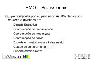 PMO – Profissionais
Equipe composta por 20 profissionais, 8% dedicados
  full-time e divididos em:
     Direção Executiva
     Coordenação de comunicação;
     Coordenação de mudanças;
     Coordenação de riscos;
     Experts em metodologia e treinamento
     Gestão do conhecimento
     Suporte administrativo
 