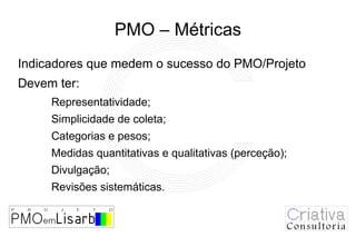 PMO – Métricas
Indicadores que medem o sucesso do PMO/Projeto
Devem ter:
     Representatividade;
     Simplicidade de coleta;
     Categorias e pesos;
     Medidas quantitativas e qualitativas (perceção);
     Divulgação;
     Revisões sistemáticas.
 