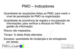 PMO – Indicadores
Quantidade de requisições feitas ao PMO: para medir o
 nível de penetração do PMO na organização;
Quantidade de ocorrência de registro e recuperação de
 informações: para verificar a eficácia do PMO na
 gestão da informação;
Riscos não mapeados;
Tempo: % datas finais alteradas
Escopoo: quantidade de mudanças e de entregáveis
  em atraso
 