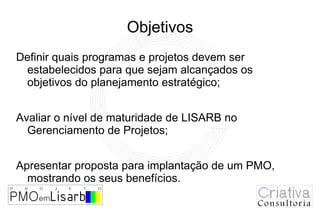 Objetivos
Definir quais programas e projetos devem ser
 estabelecidos para que sejam alcançados os
 objetivos do planejamento estratégico;


Avaliar o nível de maturidade de LISARB no
  Gerenciamento de Projetos;


Apresentar proposta para implantação de um PMO,
  mostrando os seus benefícios.
 