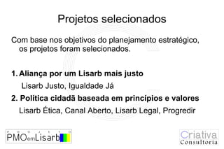 Projetos selecionados
Com base nos objetivos do planejamento estratégico,
 os projetos foram selecionados.


1. Aliança por um Lisarb mais justo
  Lisarb Justo, Igualdade Já
2. Política cidadã baseada em princípios e valores
  Lisarb Ética, Canal Aberto, Lisarb Legal, Progredir
 