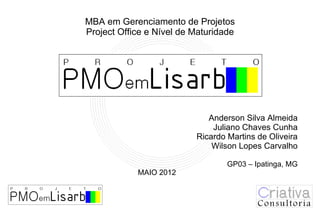 MBA em Gerenciamento de Projetos
Project Office e Nível de Maturidade




             36046852
                             Anderson Silva Almeida
                              Juliano Chaves Cunha
                          Ricardo Martins de Oliveira
                              Wilson Lopes Carvalho

                                  GP03 – Ipatinga, MG
            MAIO 2012
 