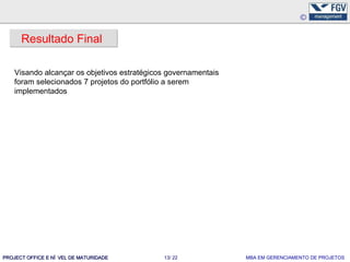 Resultado Final

    Visando alcançar os objetivos estratégicos governamentais
    foram selecionados 7 projetos do portfólio a serem
    implementados




PROJECT OFFICE E NÍ VEL DE MATURIDADE        13/ 22             MBA EM GERENCIAMENTO DE PROJETOS
 