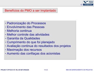 Benefícios do PMO a ser Implantado


     - Padronização do Processos
     - Envolvimento das Pessoas
     - Melhoria continua
     - Melhor controle das atividades
     - Garantia da Qualidades
     - Cumprimento do que foi planejado
     - Avaliação continua do resultados dos projetos
     - Maximação dos recursos
     - Aumento das confiaças dos acionistas




PROJECT OFFICE E NÍ VEL DE MATURIDADE   14/ 22   MBA EM GERENCIAMENTO DE PROJETOS
 