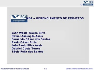 MBA – GERENCIAMENTO DE PROJETOS




              John Weslei Souza Silva
              Rafael Assunç ão Assis
              Fernando Cé sar dos Santos
              Paulo Cé sar Frois
              João Paulo Silva Assis
              Gabriel Costa Torres
              Tárcio Felix dos Santos




PROJECT OFFICE E NÍ VEL DE MATURIDADE     3/ 22       MBA EM GERENCIAMENTO DE PROJETOS
 