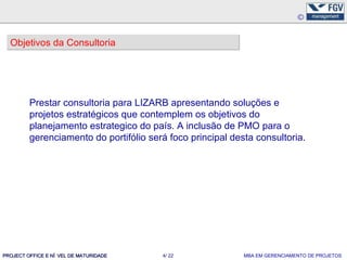 Objetivos da Consultoria




         Prestar consultoria para LIZARB apresentando soluções e
         projetos estratégicos que contemplem os objetivos do
         planejamento estrategico do país. A inclusão de PMO para o
         gerenciamento do portifólio será foco principal desta consultoria.




PROJECT OFFICE E NÍ VEL DE MATURIDADE   4/ 22               MBA EM GERENCIAMENTO DE PROJETOS
 