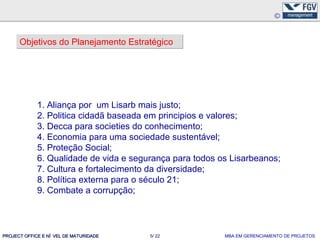 Objetivos do Planejamento Estratégico




             1. Aliança por um Lisarb mais justo;
             2. Politica cidadã baseada em principios e valores;
             3. Decca para societies do conhecimento;
             4. Economia para uma sociedade sustentável;
             5. Proteção Social;
             6. Qualidade de vida e segurança para todos os Lisarbeanos;
             7. Cultura e fortalecimento da diversidade;
             8. Política externa para o século 21;
             9. Combate a corrupção;



PROJECT OFFICE E NÍ VEL DE MATURIDADE   5/ 22             MBA EM GERENCIAMENTO DE PROJETOS
 