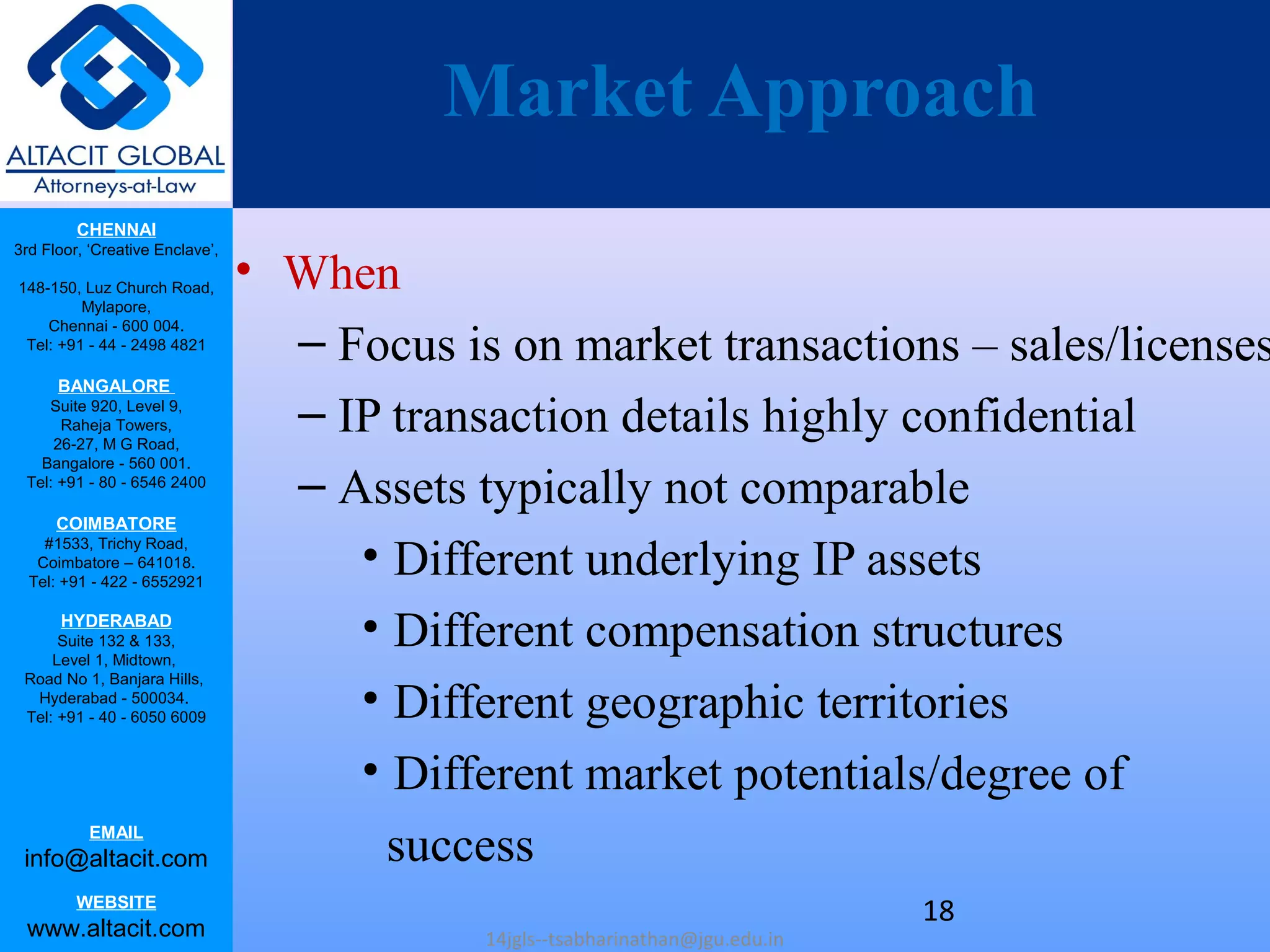 CHENNAI
3rd Floor, ‘Creative Enclave’,
148-150, Luz Church Road,
Mylapore,
Chennai - 600 004.
Tel: +91 - 44 - 2498 4821
BANGALORE
Suite 920, Level 9,
Raheja Towers,
26-27, M G Road,
Bangalore - 560 001.
Tel: +91 - 80 - 6546 2400
COIMBATORE
#1533, Trichy Road,
Coimbatore – 641018.
Tel: +91 - 422 - 6552921
HYDERABAD
Suite 132 & 133,
Level 1, Midtown,
Road No 1, Banjara Hills,
Hyderabad - 500034.
Tel: +91 - 40 - 6050 6009
EMAIL
info@altacit.com
WEBSITE
www.altacit.com
Market Approach
• When
– Focus is on market transactions – sales/licenses
– IP transaction details highly confidential
– Assets typically not comparable
• Different underlying IP assets
• Different compensation structures
• Different geographic territories
• Different market potentials/degree of
success
14jgls--tsabharinathan@jgu.edu.in
18
 