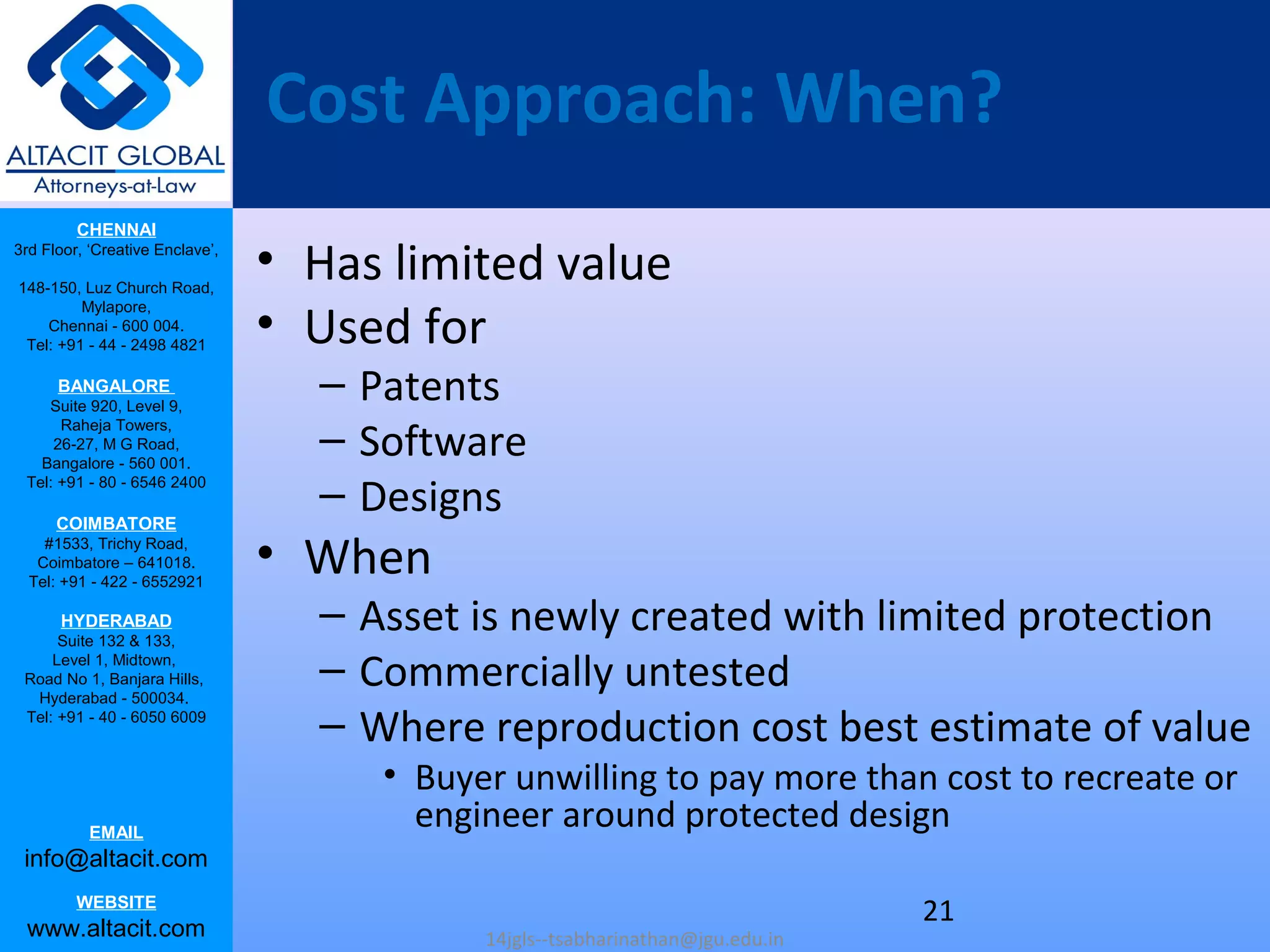 CHENNAI
3rd Floor, ‘Creative Enclave’,
148-150, Luz Church Road,
Mylapore,
Chennai - 600 004.
Tel: +91 - 44 - 2498 4821
BANGALORE
Suite 920, Level 9,
Raheja Towers,
26-27, M G Road,
Bangalore - 560 001.
Tel: +91 - 80 - 6546 2400
COIMBATORE
#1533, Trichy Road,
Coimbatore – 641018.
Tel: +91 - 422 - 6552921
HYDERABAD
Suite 132 & 133,
Level 1, Midtown,
Road No 1, Banjara Hills,
Hyderabad - 500034.
Tel: +91 - 40 - 6050 6009
EMAIL
info@altacit.com
WEBSITE
www.altacit.com
Cost Approach: When?
• Has limited value
• Used for
– Patents
– Software
– Designs
• When
– Asset is newly created with limited protection
– Commercially untested
– Where reproduction cost best estimate of value
• Buyer unwilling to pay more than cost to recreate or
engineer around protected design
14jgls--tsabharinathan@jgu.edu.in
21
 