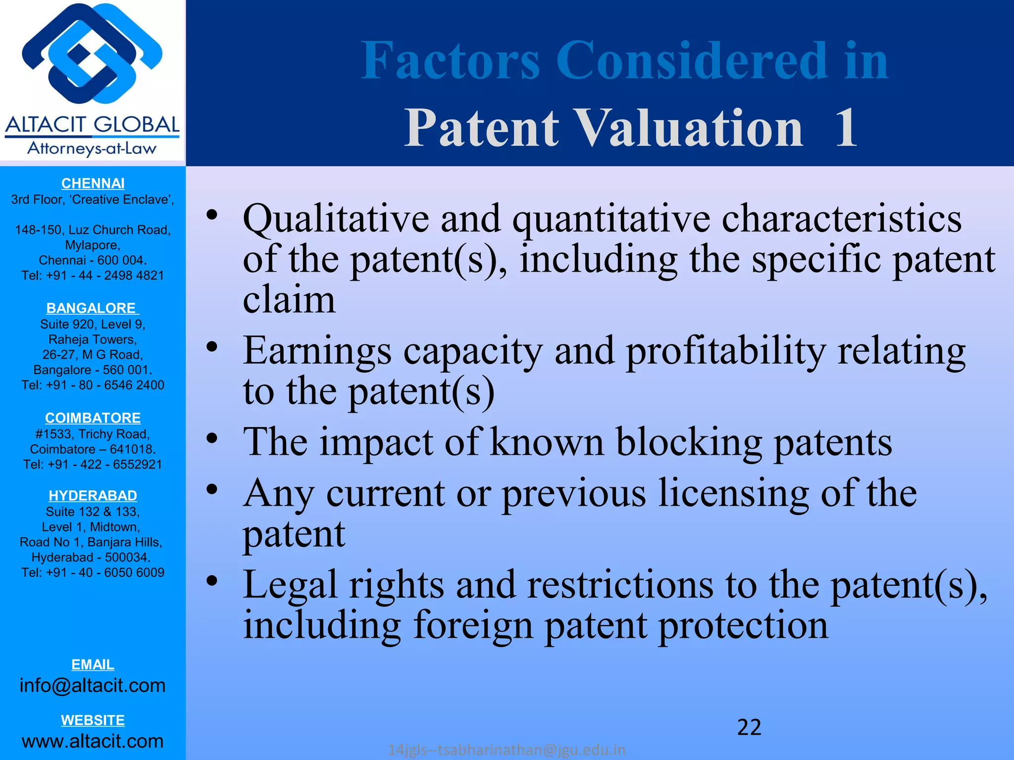 CHENNAI
3rd Floor, ‘Creative Enclave’,
148-150, Luz Church Road,
Mylapore,
Chennai - 600 004.
Tel: +91 - 44 - 2498 4821
BANGALORE
Suite 920, Level 9,
Raheja Towers,
26-27, M G Road,
Bangalore - 560 001.
Tel: +91 - 80 - 6546 2400
COIMBATORE
#1533, Trichy Road,
Coimbatore – 641018.
Tel: +91 - 422 - 6552921
HYDERABAD
Suite 132 & 133,
Level 1, Midtown,
Road No 1, Banjara Hills,
Hyderabad - 500034.
Tel: +91 - 40 - 6050 6009
EMAIL
info@altacit.com
WEBSITE
www.altacit.com
Factors Considered in
Patent Valuation 1
• Qualitative and quantitative characteristics
of the patent(s), including the specific patent
claim
• Earnings capacity and profitability relating
to the patent(s)
• The impact of known blocking patents
• Any current or previous licensing of the
patent
• Legal rights and restrictions to the patent(s),
including foreign patent protection
14jgls--tsabharinathan@jgu.edu.in
22
 