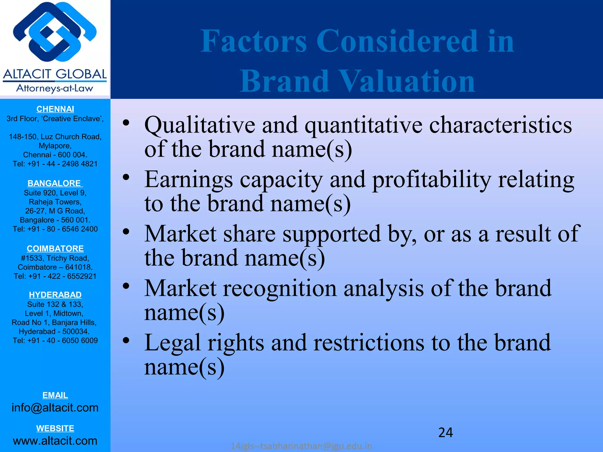 CHENNAI
3rd Floor, ‘Creative Enclave’,
148-150, Luz Church Road,
Mylapore,
Chennai - 600 004.
Tel: +91 - 44 - 2498 4821
BANGALORE
Suite 920, Level 9,
Raheja Towers,
26-27, M G Road,
Bangalore - 560 001.
Tel: +91 - 80 - 6546 2400
COIMBATORE
#1533, Trichy Road,
Coimbatore – 641018.
Tel: +91 - 422 - 6552921
HYDERABAD
Suite 132 & 133,
Level 1, Midtown,
Road No 1, Banjara Hills,
Hyderabad - 500034.
Tel: +91 - 40 - 6050 6009
EMAIL
info@altacit.com
WEBSITE
www.altacit.com
Factors Considered in
Brand Valuation
• Qualitative and quantitative characteristics
of the brand name(s)
• Earnings capacity and profitability relating
to the brand name(s)
• Market share supported by, or as a result of
the brand name(s)
• Market recognition analysis of the brand
name(s)
• Legal rights and restrictions to the brand
name(s)
14jgls--tsabharinathan@jgu.edu.in
24
 
