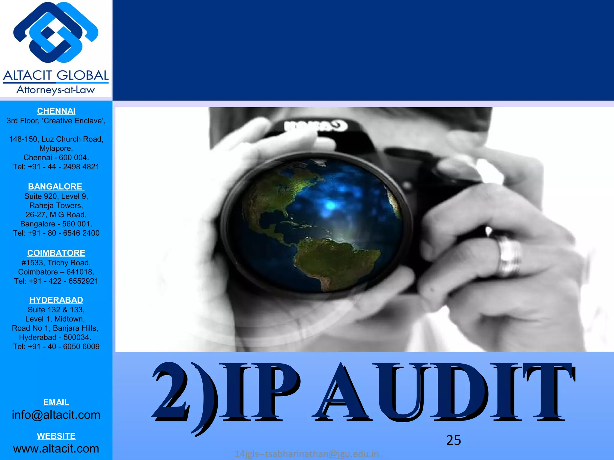 CHENNAI
3rd Floor, ‘Creative Enclave’,
148-150, Luz Church Road,
Mylapore,
Chennai - 600 004.
Tel: +91 - 44 - 2498 4821
BANGALORE
Suite 920, Level 9,
Raheja Towers,
26-27, M G Road,
Bangalore - 560 001.
Tel: +91 - 80 - 6546 2400
COIMBATORE
#1533, Trichy Road,
Coimbatore – 641018.
Tel: +91 - 422 - 6552921
HYDERABAD
Suite 132 & 133,
Level 1, Midtown,
Road No 1, Banjara Hills,
Hyderabad - 500034.
Tel: +91 - 40 - 6050 6009
EMAIL
info@altacit.com
WEBSITE
www.altacit.com
2)IPAUDIT2)IPAUDIT14jgls--tsabharinathan@jgu.edu.in
25
 