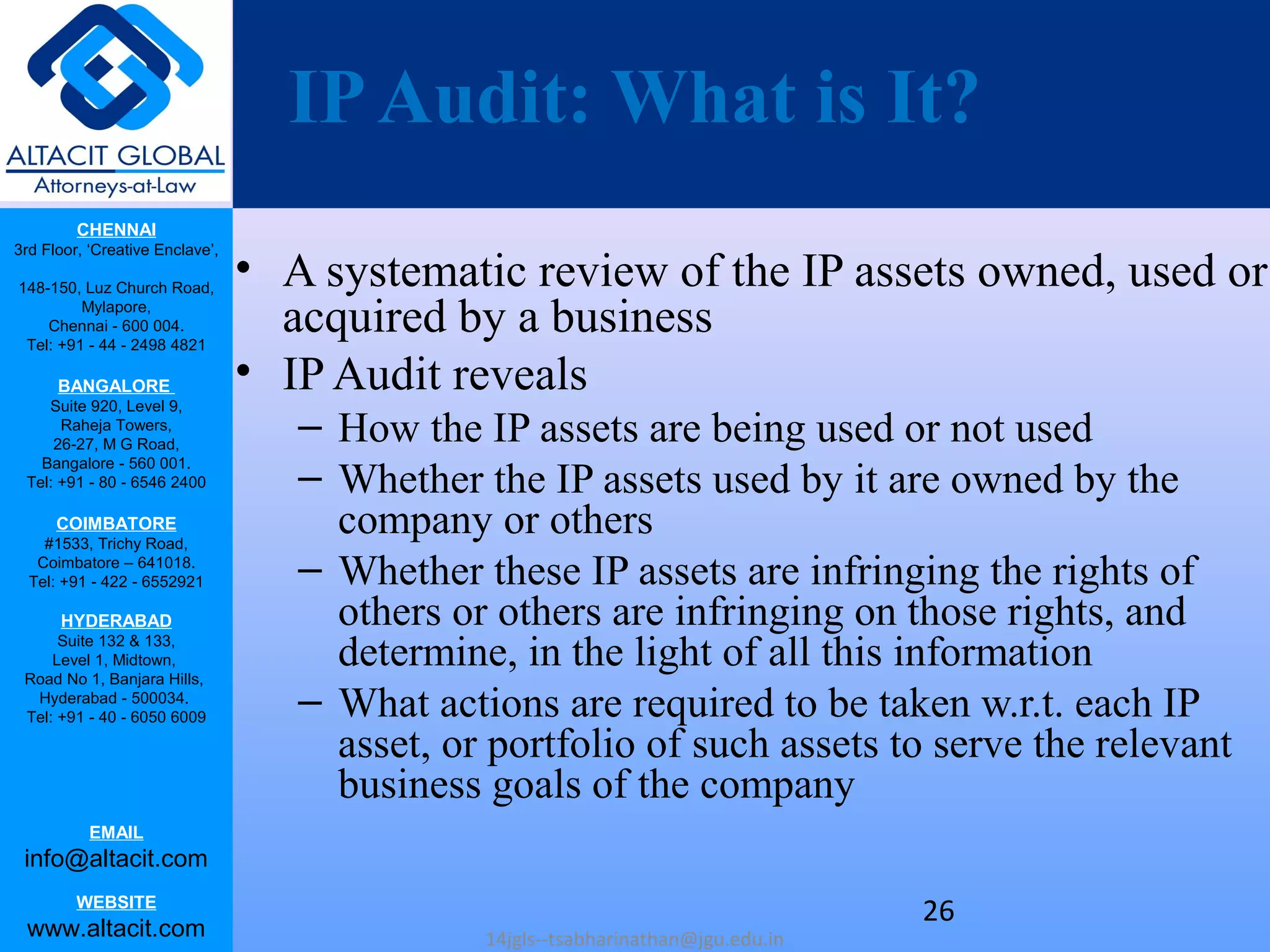 CHENNAI
3rd Floor, ‘Creative Enclave’,
148-150, Luz Church Road,
Mylapore,
Chennai - 600 004.
Tel: +91 - 44 - 2498 4821
BANGALORE
Suite 920, Level 9,
Raheja Towers,
26-27, M G Road,
Bangalore - 560 001.
Tel: +91 - 80 - 6546 2400
COIMBATORE
#1533, Trichy Road,
Coimbatore – 641018.
Tel: +91 - 422 - 6552921
HYDERABAD
Suite 132 & 133,
Level 1, Midtown,
Road No 1, Banjara Hills,
Hyderabad - 500034.
Tel: +91 - 40 - 6050 6009
EMAIL
info@altacit.com
WEBSITE
www.altacit.com
IPAudit: What is It?
• A systematic review of the IP assets owned, used or
acquired by a business
• IP Audit reveals
– How the IP assets are being used or not used
– Whether the IP assets used by it are owned by the
company or others
– Whether these IP assets are infringing the rights of
others or others are infringing on those rights, and
determine, in the light of all this information
– What actions are required to be taken w.r.t. each IP
asset, or portfolio of such assets to serve the relevant
business goals of the company
14jgls--tsabharinathan@jgu.edu.in
26
 