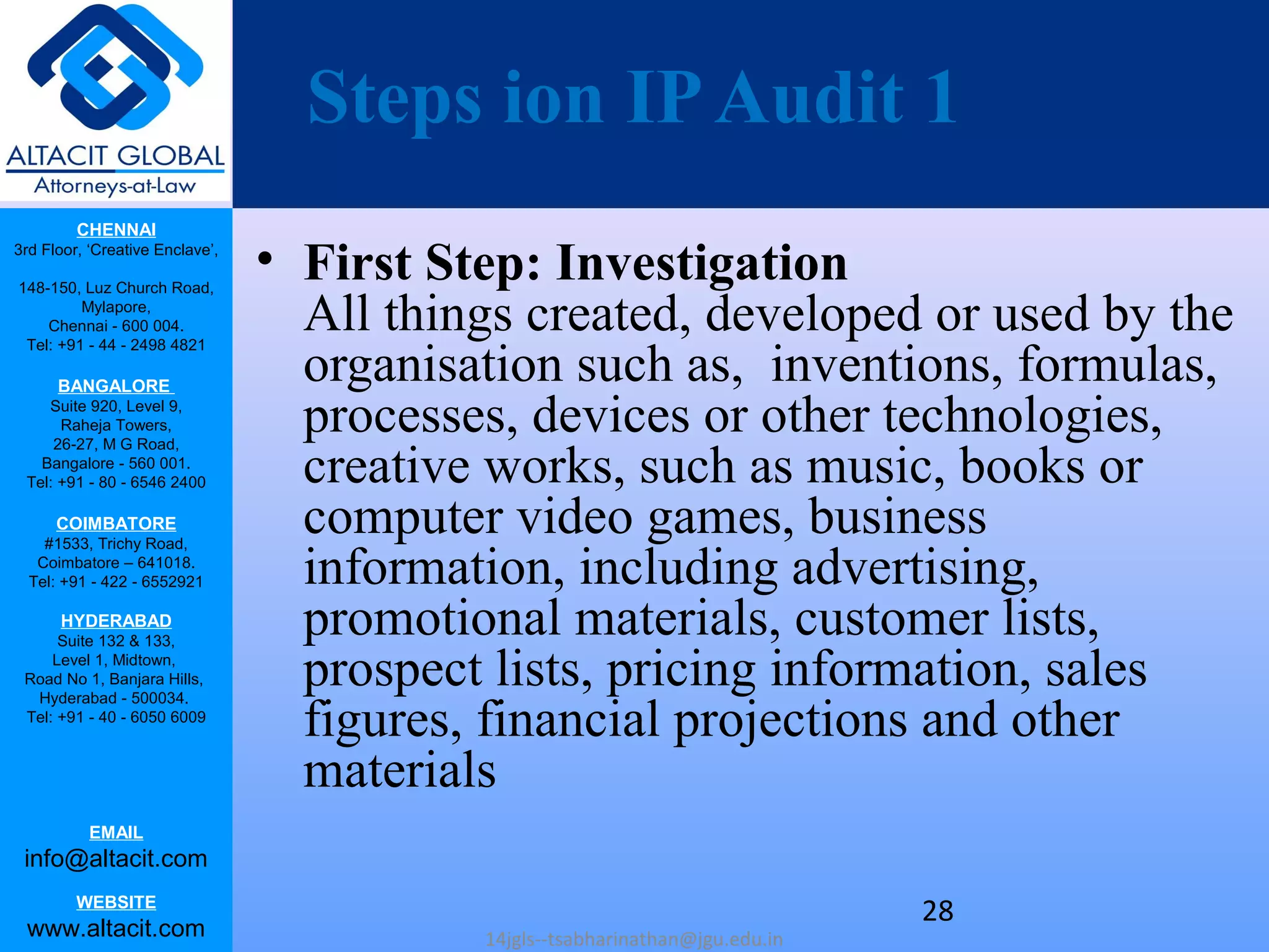 CHENNAI
3rd Floor, ‘Creative Enclave’,
148-150, Luz Church Road,
Mylapore,
Chennai - 600 004.
Tel: +91 - 44 - 2498 4821
BANGALORE
Suite 920, Level 9,
Raheja Towers,
26-27, M G Road,
Bangalore - 560 001.
Tel: +91 - 80 - 6546 2400
COIMBATORE
#1533, Trichy Road,
Coimbatore – 641018.
Tel: +91 - 422 - 6552921
HYDERABAD
Suite 132 & 133,
Level 1, Midtown,
Road No 1, Banjara Hills,
Hyderabad - 500034.
Tel: +91 - 40 - 6050 6009
EMAIL
info@altacit.com
WEBSITE
www.altacit.com
Steps ion IPAudit 1
• First Step: Investigation
All things created, developed or used by the
organisation such as, inventions, formulas,
processes, devices or other technologies,
creative works, such as music, books or
computer video games, business
information, including advertising,
promotional materials, customer lists,
prospect lists, pricing information, sales
figures, financial projections and other
materials
14jgls--tsabharinathan@jgu.edu.in
28
 