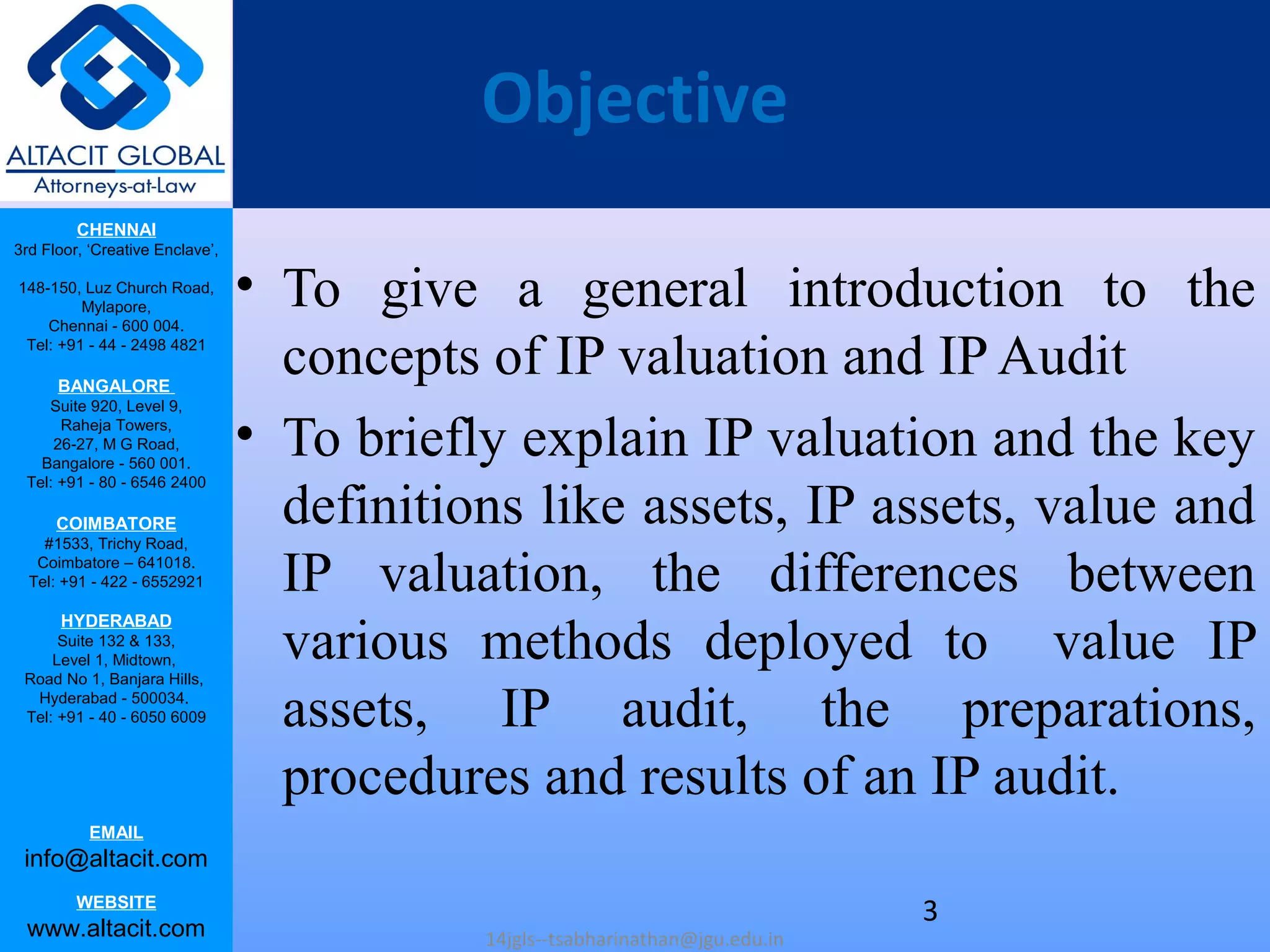 CHENNAI
3rd Floor, ‘Creative Enclave’,
148-150, Luz Church Road,
Mylapore,
Chennai - 600 004.
Tel: +91 - 44 - 2498 4821
BANGALORE
Suite 920, Level 9,
Raheja Towers,
26-27, M G Road,
Bangalore - 560 001.
Tel: +91 - 80 - 6546 2400
COIMBATORE
#1533, Trichy Road,
Coimbatore – 641018.
Tel: +91 - 422 - 6552921
HYDERABAD
Suite 132 & 133,
Level 1, Midtown,
Road No 1, Banjara Hills,
Hyderabad - 500034.
Tel: +91 - 40 - 6050 6009
EMAIL
info@altacit.com
WEBSITE
www.altacit.com
Objective
• To give a general introduction to the
concepts of IP valuation and IP Audit
• To briefly explain IP valuation and the key
definitions like assets, IP assets, value and
IP valuation, the differences between
various methods deployed to value IP
assets, IP audit, the preparations,
procedures and results of an IP audit.
14jgls--tsabharinathan@jgu.edu.in
3
 