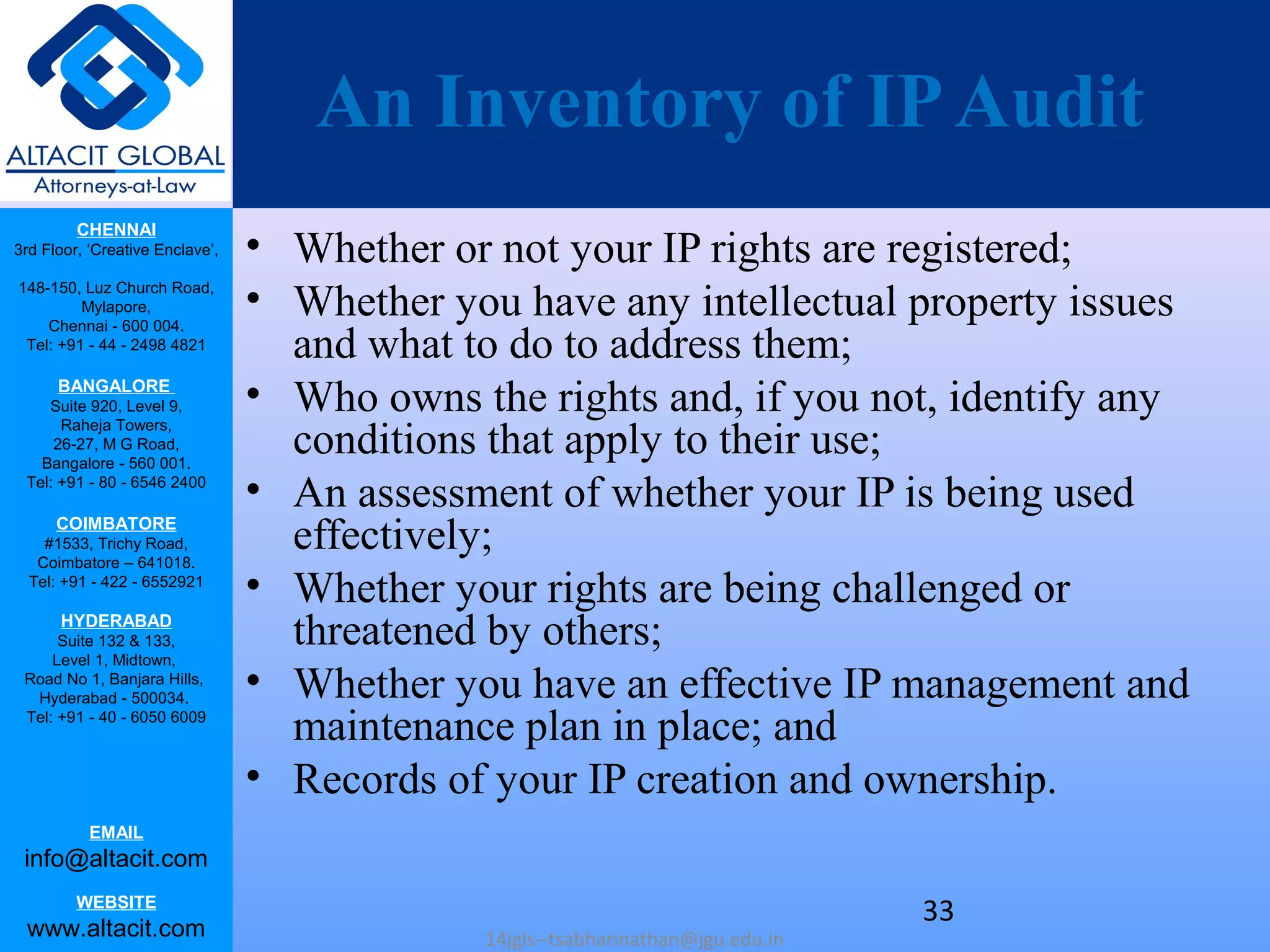 CHENNAI
3rd Floor, ‘Creative Enclave’,
148-150, Luz Church Road,
Mylapore,
Chennai - 600 004.
Tel: +91 - 44 - 2498 4821
BANGALORE
Suite 920, Level 9,
Raheja Towers,
26-27, M G Road,
Bangalore - 560 001.
Tel: +91 - 80 - 6546 2400
COIMBATORE
#1533, Trichy Road,
Coimbatore – 641018.
Tel: +91 - 422 - 6552921
HYDERABAD
Suite 132 & 133,
Level 1, Midtown,
Road No 1, Banjara Hills,
Hyderabad - 500034.
Tel: +91 - 40 - 6050 6009
EMAIL
info@altacit.com
WEBSITE
www.altacit.com
An Inventory of IPAudit
• Whether or not your IP rights are registered;
• Whether you have any intellectual property issues
and what to do to address them;
• Who owns the rights and, if you not, identify any
conditions that apply to their use;
• An assessment of whether your IP is being used
effectively;
• Whether your rights are being challenged or
threatened by others;
• Whether you have an effective IP management and
maintenance plan in place; and
• Records of your IP creation and ownership.
14jgls--tsabharinathan@jgu.edu.in
33
 
