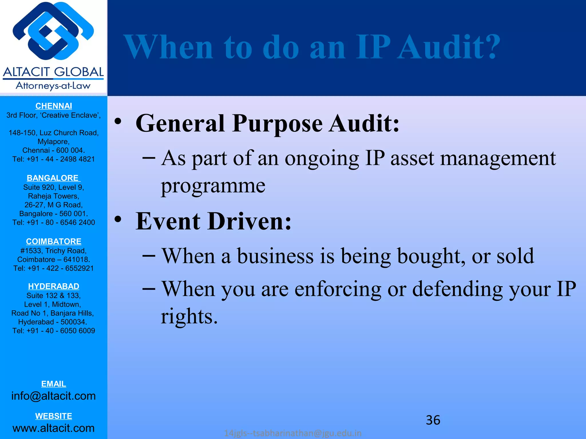 CHENNAI
3rd Floor, ‘Creative Enclave’,
148-150, Luz Church Road,
Mylapore,
Chennai - 600 004.
Tel: +91 - 44 - 2498 4821
BANGALORE
Suite 920, Level 9,
Raheja Towers,
26-27, M G Road,
Bangalore - 560 001.
Tel: +91 - 80 - 6546 2400
COIMBATORE
#1533, Trichy Road,
Coimbatore – 641018.
Tel: +91 - 422 - 6552921
HYDERABAD
Suite 132 & 133,
Level 1, Midtown,
Road No 1, Banjara Hills,
Hyderabad - 500034.
Tel: +91 - 40 - 6050 6009
EMAIL
info@altacit.com
WEBSITE
www.altacit.com
When to do an IPAudit?
• General Purpose Audit:
– As part of an ongoing IP asset management
programme
• Event Driven:
– When a business is being bought, or sold
– When you are enforcing or defending your IP
rights.
14jgls--tsabharinathan@jgu.edu.in
36
 