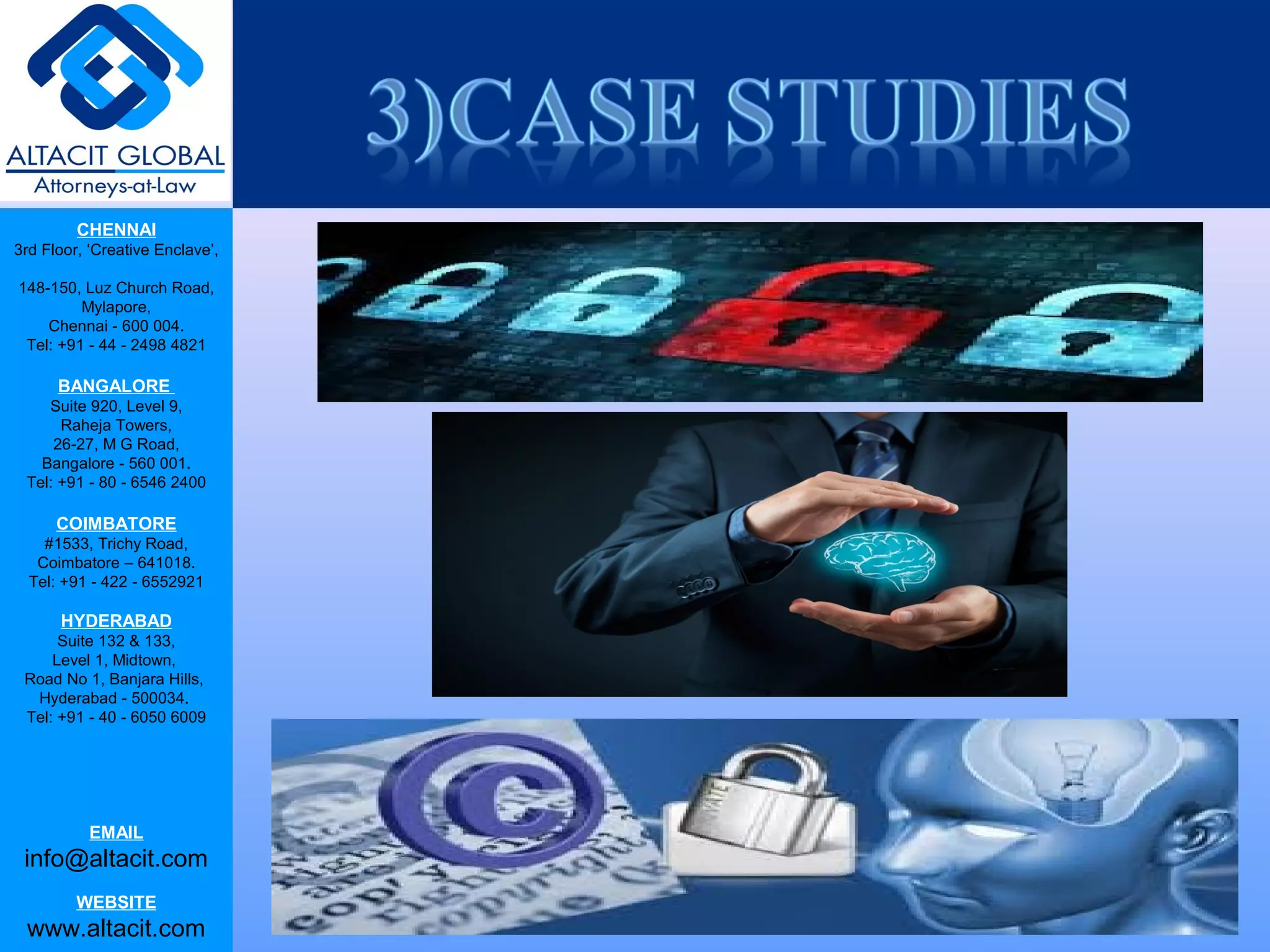 CHENNAI
3rd Floor, ‘Creative Enclave’,
148-150, Luz Church Road,
Mylapore,
Chennai - 600 004.
Tel: +91 - 44 - 2498 4821
BANGALORE
Suite 920, Level 9,
Raheja Towers,
26-27, M G Road,
Bangalore - 560 001.
Tel: +91 - 80 - 6546 2400
COIMBATORE
#1533, Trichy Road,
Coimbatore – 641018.
Tel: +91 - 422 - 6552921
HYDERABAD
Suite 132 & 133,
Level 1, Midtown,
Road No 1, Banjara Hills,
Hyderabad - 500034.
Tel: +91 - 40 - 6050 6009
EMAIL
info@altacit.com
WEBSITE
www.altacit.com
 