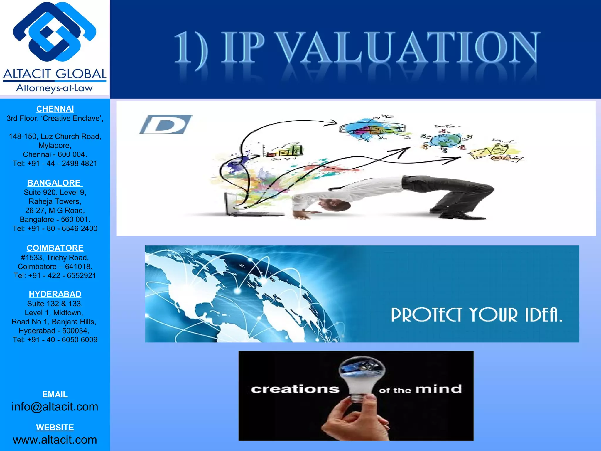 CHENNAI
3rd Floor, ‘Creative Enclave’,
148-150, Luz Church Road,
Mylapore,
Chennai - 600 004.
Tel: +91 - 44 - 2498 4821
BANGALORE
Suite 920, Level 9,
Raheja Towers,
26-27, M G Road,
Bangalore - 560 001.
Tel: +91 - 80 - 6546 2400
COIMBATORE
#1533, Trichy Road,
Coimbatore – 641018.
Tel: +91 - 422 - 6552921
HYDERABAD
Suite 132 & 133,
Level 1, Midtown,
Road No 1, Banjara Hills,
Hyderabad - 500034.
Tel: +91 - 40 - 6050 6009
EMAIL
info@altacit.com
WEBSITE
www.altacit.com
 