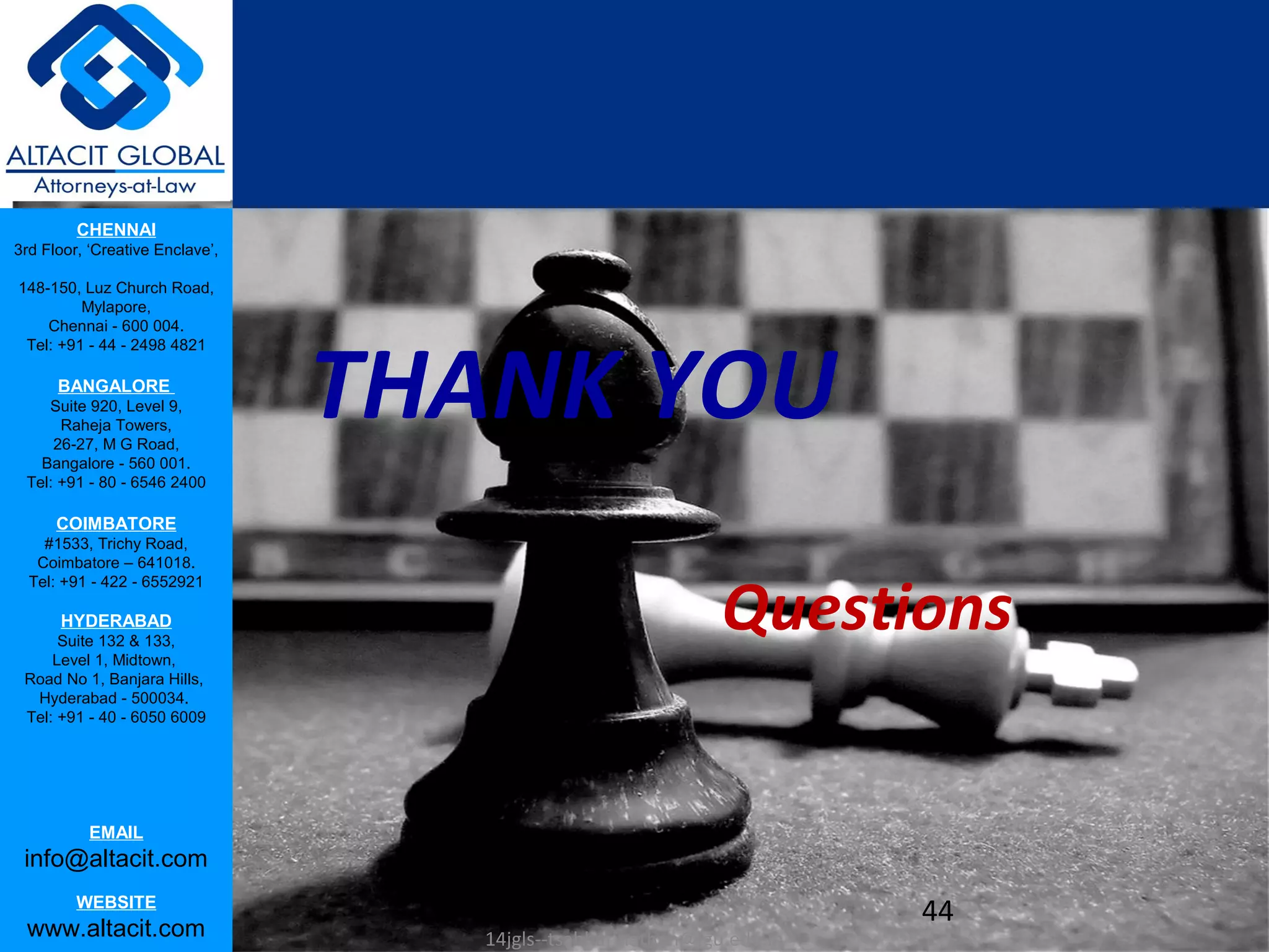 CHENNAI
3rd Floor, ‘Creative Enclave’,
148-150, Luz Church Road,
Mylapore,
Chennai - 600 004.
Tel: +91 - 44 - 2498 4821
BANGALORE
Suite 920, Level 9,
Raheja Towers,
26-27, M G Road,
Bangalore - 560 001.
Tel: +91 - 80 - 6546 2400
COIMBATORE
#1533, Trichy Road,
Coimbatore – 641018.
Tel: +91 - 422 - 6552921
HYDERABAD
Suite 132 & 133,
Level 1, Midtown,
Road No 1, Banjara Hills,
Hyderabad - 500034.
Tel: +91 - 40 - 6050 6009
EMAIL
info@altacit.com
WEBSITE
www.altacit.com
THANK YOU
Questions
14jgls--tsabharinathan@jgu.edu.in
44
 