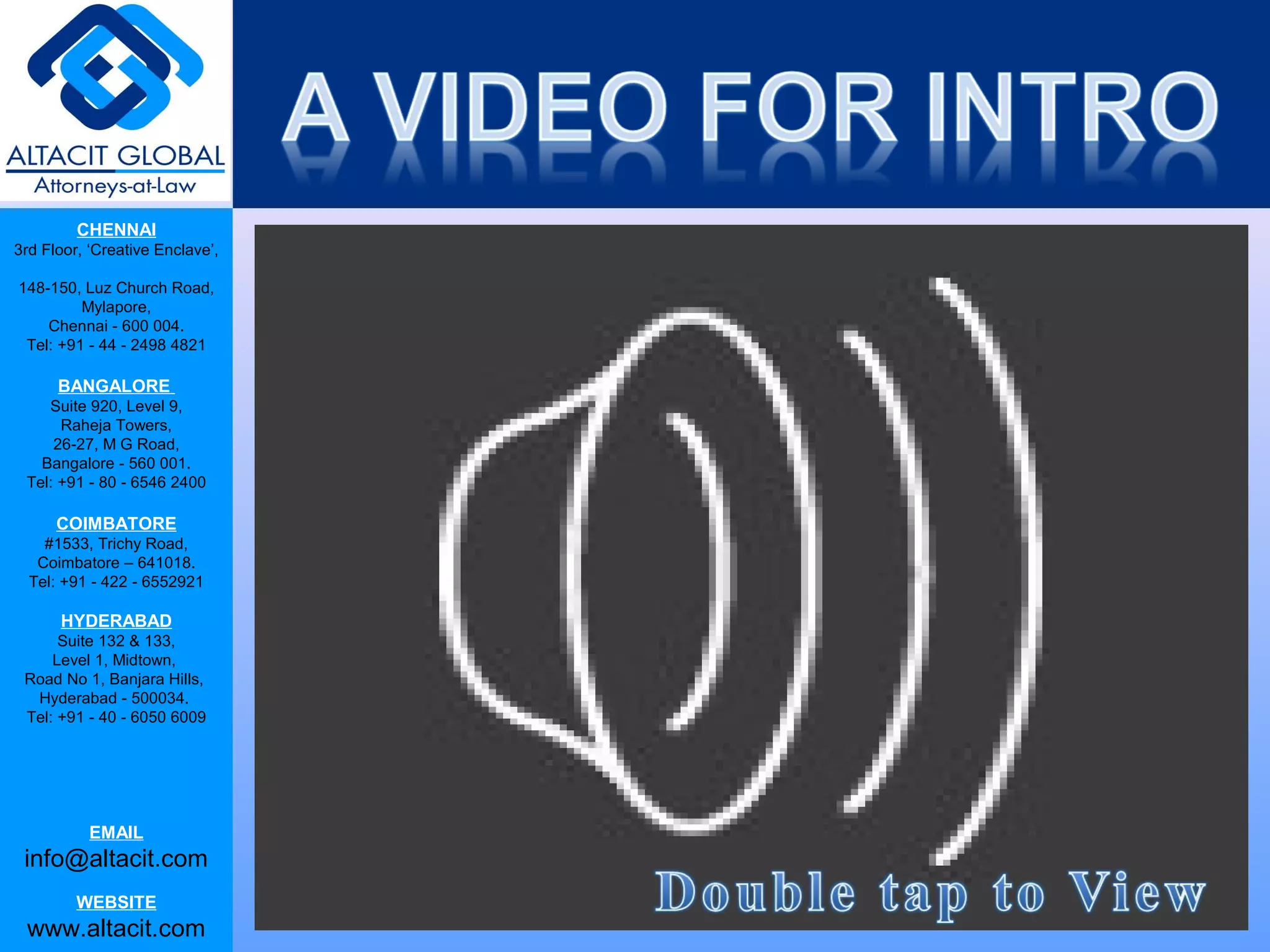 CHENNAI
3rd Floor, ‘Creative Enclave’,
148-150, Luz Church Road,
Mylapore,
Chennai - 600 004.
Tel: +91 - 44 - 2498 4821
BANGALORE
Suite 920, Level 9,
Raheja Towers,
26-27, M G Road,
Bangalore - 560 001.
Tel: +91 - 80 - 6546 2400
COIMBATORE
#1533, Trichy Road,
Coimbatore – 641018.
Tel: +91 - 422 - 6552921
HYDERABAD
Suite 132 & 133,
Level 1, Midtown,
Road No 1, Banjara Hills,
Hyderabad - 500034.
Tel: +91 - 40 - 6050 6009
EMAIL
info@altacit.com
WEBSITE
www.altacit.com
 
