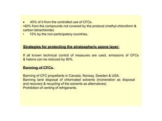  45% of it from the controlled use of CFCs.
•40% from the compounds not covered by the protocol (methyl chloroform &
carbon tetrachloride)
• 15% by the non-participatory countries.
Strategies for protecting the stratospheric ozone layer:
If all known technical control of measures are used, emissions of CFCs
& halons can be reduced by 90%.
Banning of CFCs :
Banning of CFC propellants in Canada, Norway, Sweden & USA.
Banning land disposal of chlorinated solvents (incineration as disposal
and recovery & recycling of the solvents as alternatives)
Prohibition of venting of refrigerants.
 