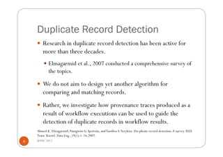 Duplicate Record Detection
      Research in duplicate record detection has been active for
        more than three decades.
          Elmagarmid et al., 2007 conducted a comprehensive survey of
            the topics.

      We do not aim to design yet another algorithm for
        comparing and matching records.
      Rather, we investigate how provenance traces produced as a
        result of workflow executions can be used to guide the
        detection of duplicate records in workflow results.
    Ahmed K. Elmagarmid, Panagiotis G. Ipeirotis, and Vassilios S. Verykios. Du-plicate record detection: A survey. IEEE
    Trans. Knowl. Data Eng., 19(1):1–16,2007.
4   IPAW 2012
 