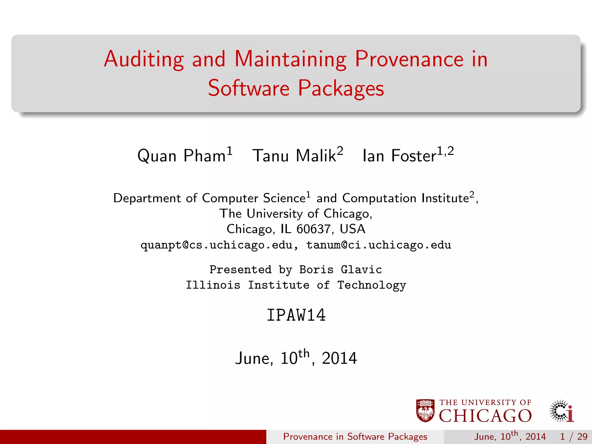 Auditing and Maintaining Provenance in
Software Packages
Quan Pham1 Tanu Malik2 Ian Foster1,2
Department of Computer Science1 and Computation Institute2,
The University of Chicago,
Chicago, IL 60637, USA
quanpt@cs.uchicago.edu, tanum@ci.uchicago.edu
Presented by Boris Glavic
Illinois Institute of Technology
IPAW14
June, 10th, 2014
Provenance in Software Packages June, 10th
, 2014 1 / 29
 