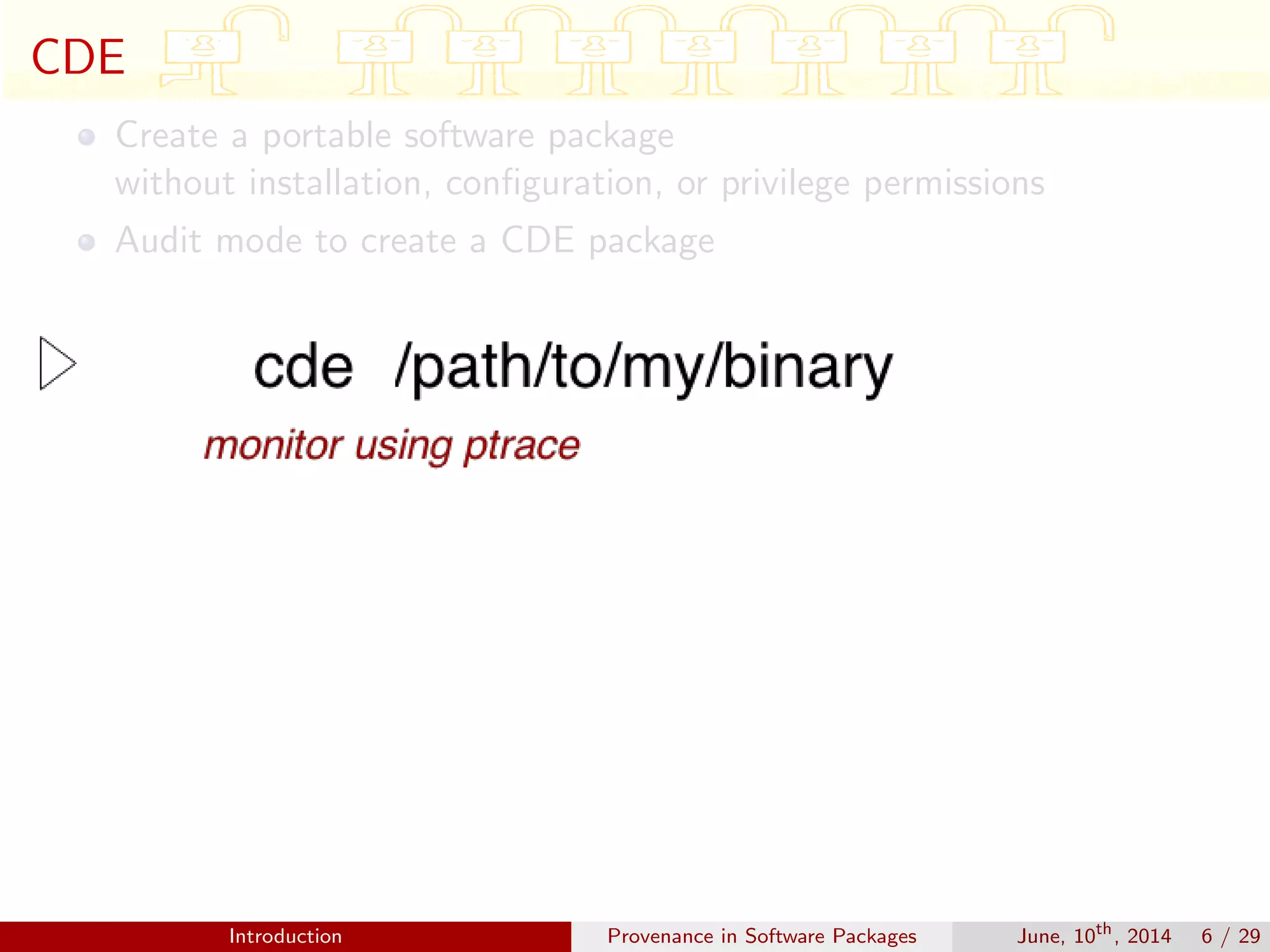 CDE
Create a portable software package
without installation, conﬁguration, or privilege permissions
Audit mode to create a CDE package
Introduction Provenance in Software Packages June, 10th
, 2014 6 / 29
 