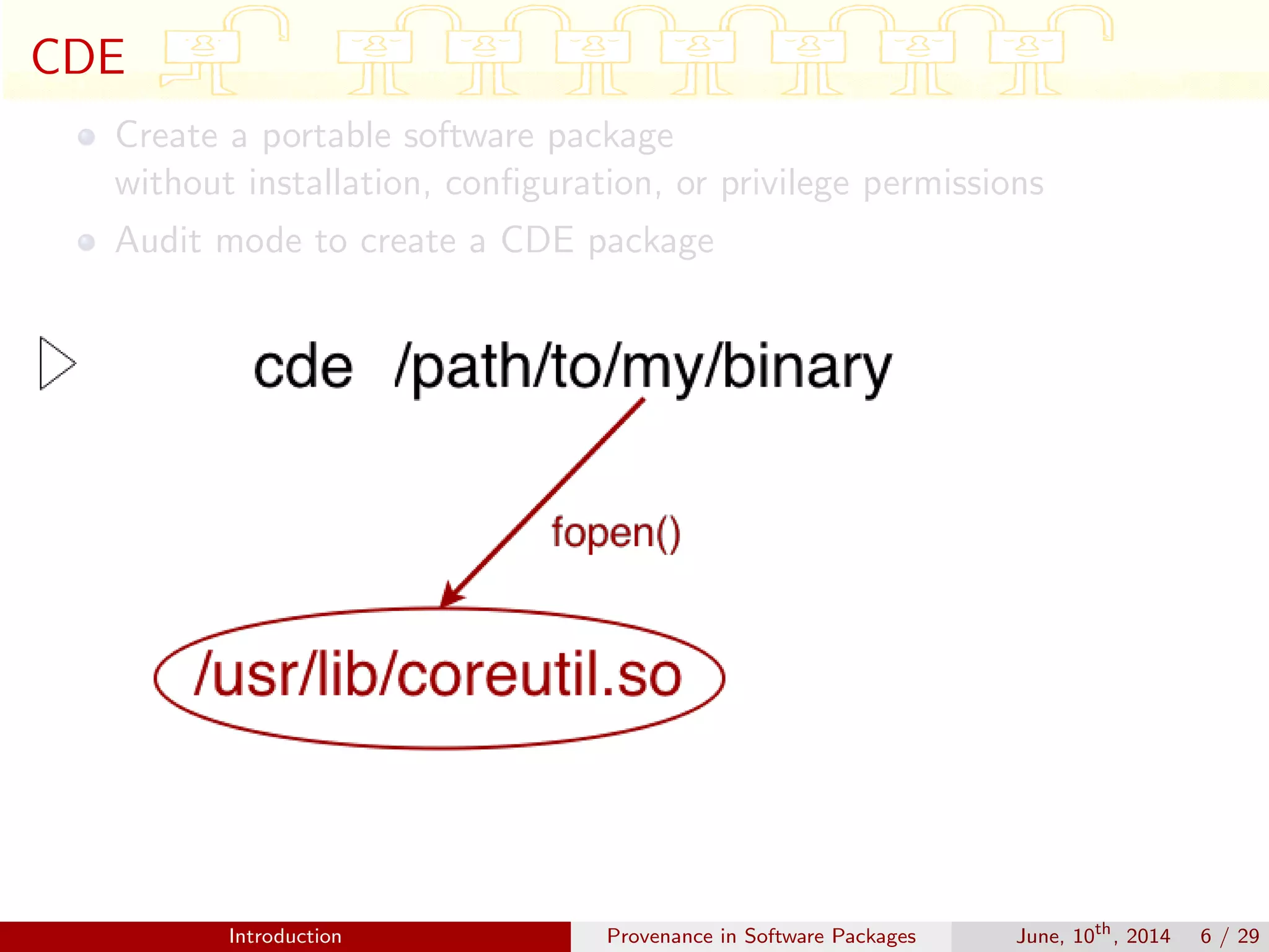 CDE
Create a portable software package
without installation, conﬁguration, or privilege permissions
Audit mode to create a CDE package
Introduction Provenance in Software Packages June, 10th
, 2014 6 / 29
 