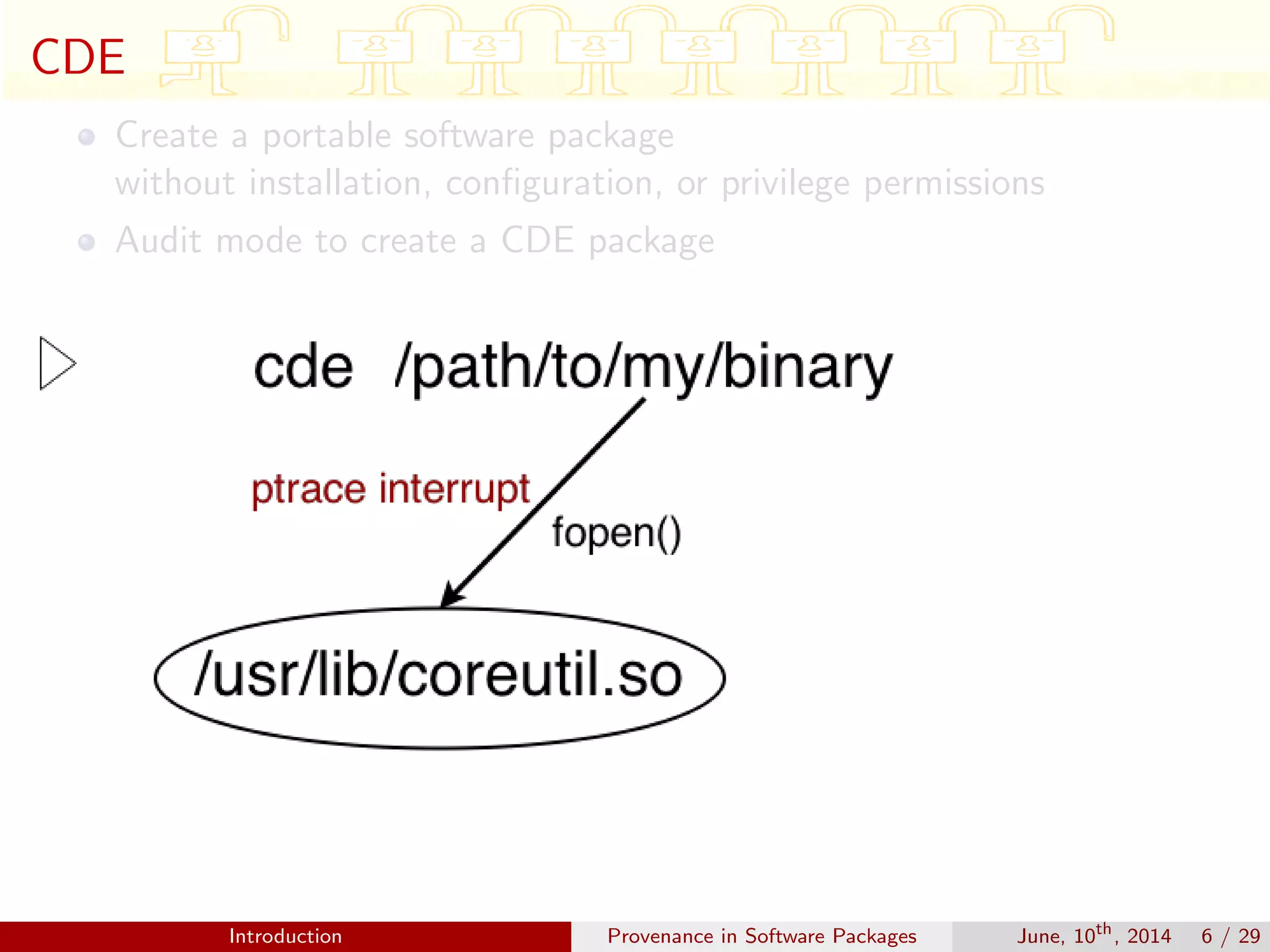 CDE
Create a portable software package
without installation, conﬁguration, or privilege permissions
Audit mode to create a CDE package
Introduction Provenance in Software Packages June, 10th
, 2014 6 / 29
 
