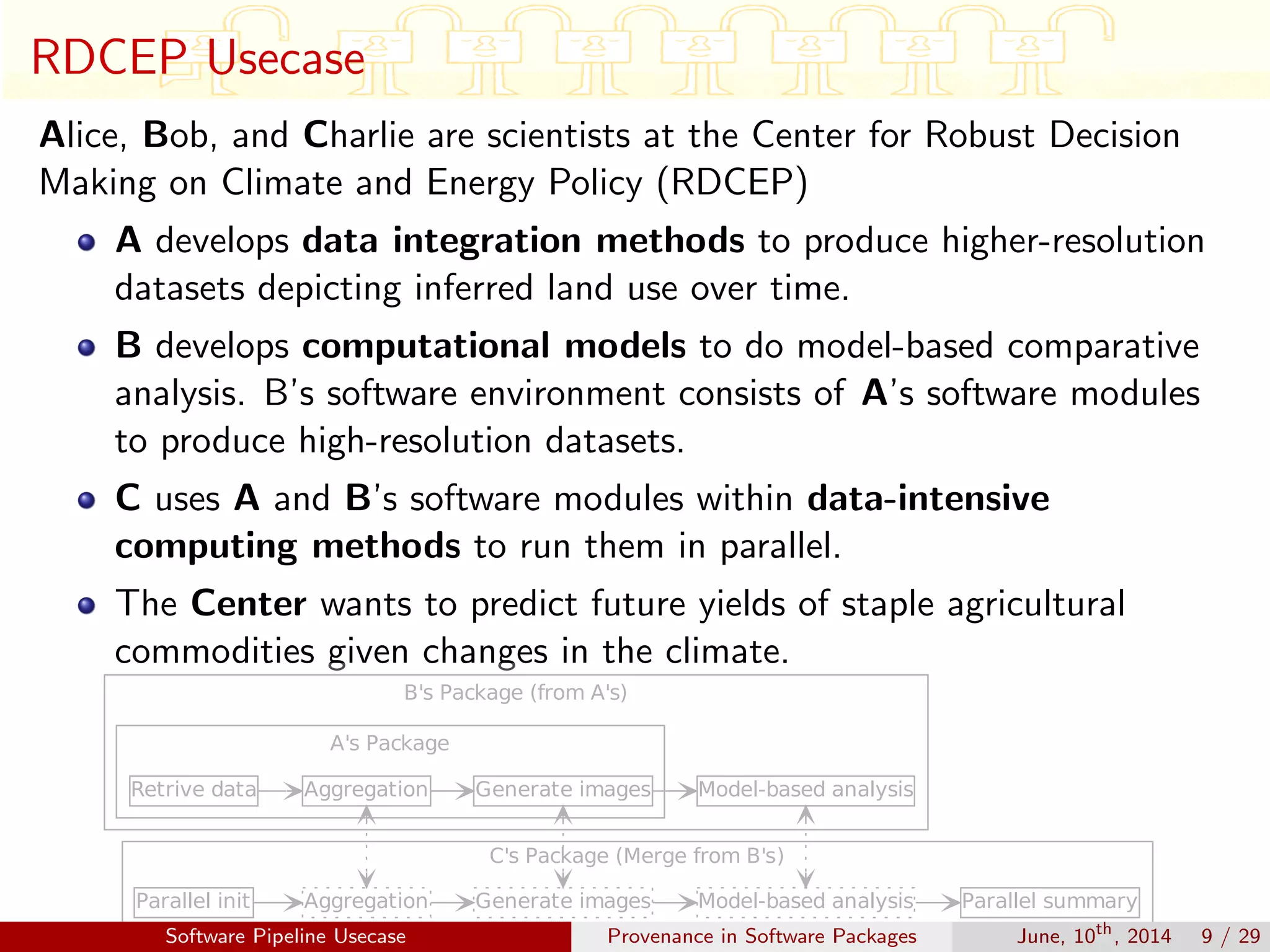 RDCEP Usecase
Alice, Bob, and Charlie are scientists at the Center for Robust Decision
Making on Climate and Energy Policy (RDCEP)
A develops data integration methods to produce higher-resolution
datasets depicting inferred land use over time.
B develops computational models to do model-based comparative
analysis. B’s software environment consists of A’s software modules
to produce high-resolution datasets.
C uses A and B’s software modules within data-intensive
computing methods to run them in parallel.
The Center wants to predict future yields of staple agricultural
commodities given changes in the climate.
C's Package (Merge from B's)
B's Package (from A's)
A's Package
Parallel init Aggregation Generate images Model-based analysis Parallel summary
Generate images Model-based analysisRetrive data Aggregation
Software Pipeline Usecase Provenance in Software Packages June, 10th
, 2014 9 / 29
 