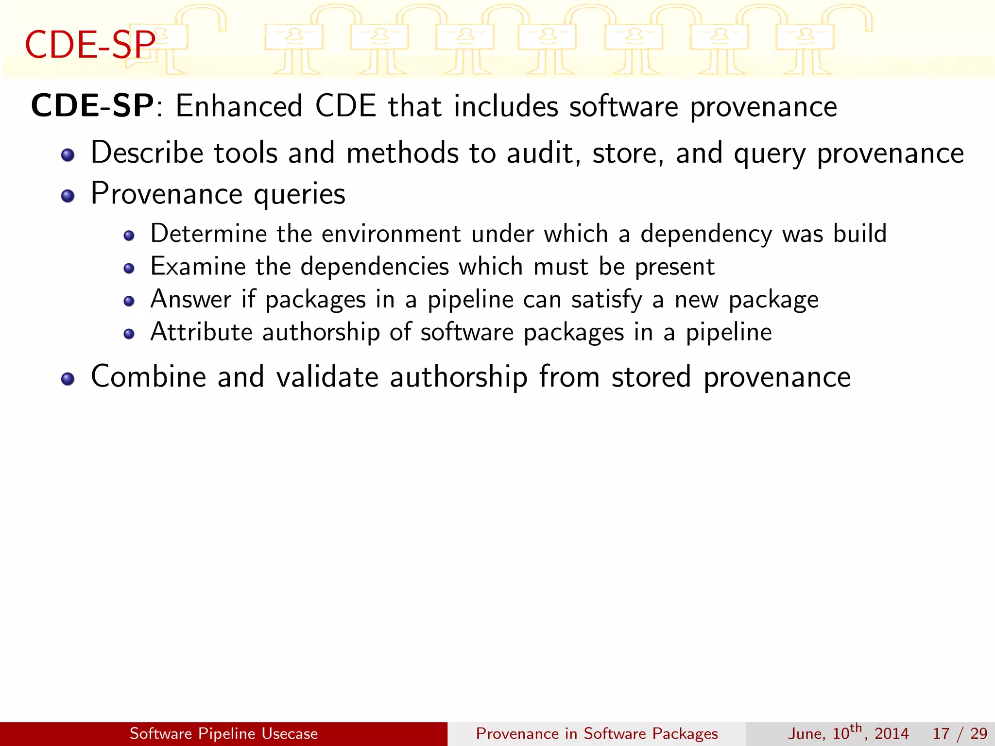 CDE-SP
CDE-SP: Enhanced CDE that includes software provenance
Describe tools and methods to audit, store, and query provenance
Provenance queries
Determine the environment under which a dependency was build
Examine the dependencies which must be present
Answer if packages in a pipeline can satisfy a new package
Attribute authorship of software packages in a pipeline
Combine and validate authorship from stored provenance
Software Pipeline Usecase Provenance in Software Packages June, 10th
, 2014 17 / 29
 