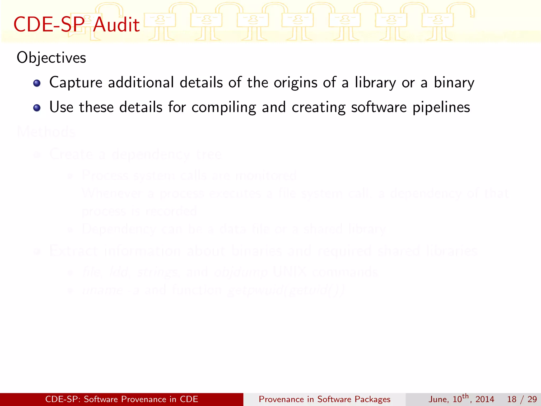 CDE-SP Audit
Objectives
Capture additional details of the origins of a library or a binary
Use these details for compiling and creating software pipelines
Methods
Create a dependency tree
Process system calls are monitored
Whenever a process executes a ﬁle system call, a dependency of that
process is recorded
Dependency can be a data ﬁle or a shared library
Extract information about binaries and required shared libraries
ﬁle, ldd, strings, and objdump UNIX commands
uname -a and function getpwuid(getuid())
CDE-SP: Software Provenance in CDE Provenance in Software Packages June, 10th
, 2014 18 / 29
 