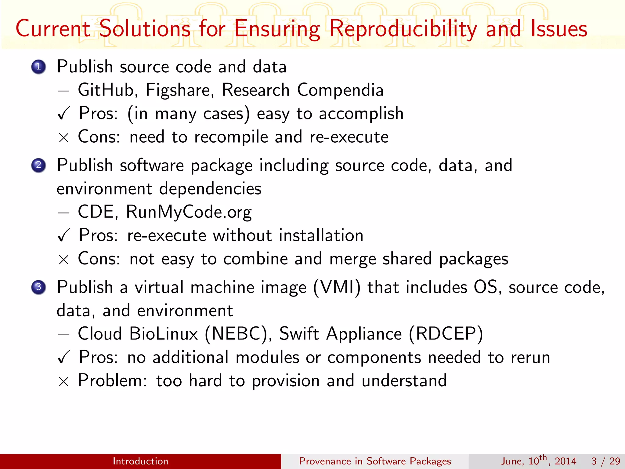 Current Solutions for Ensuring Reproducibility and Issues
1 Publish source code and data
− GitHub, Figshare, Research Compendia
Pros: (in many cases) easy to accomplish
× Cons: need to recompile and re-execute
2 Publish software package including source code, data, and
environment dependencies
− CDE, RunMyCode.org
Pros: re-execute without installation
× Cons: not easy to combine and merge shared packages
3 Publish a virtual machine image (VMI) that includes OS, source code,
data, and environment
− Cloud BioLinux (NEBC), Swift Appliance (RDCEP)
Pros: no additional modules or components needed to rerun
× Problem: too hard to provision and understand
Introduction Provenance in Software Packages June, 10th
, 2014 3 / 29
 