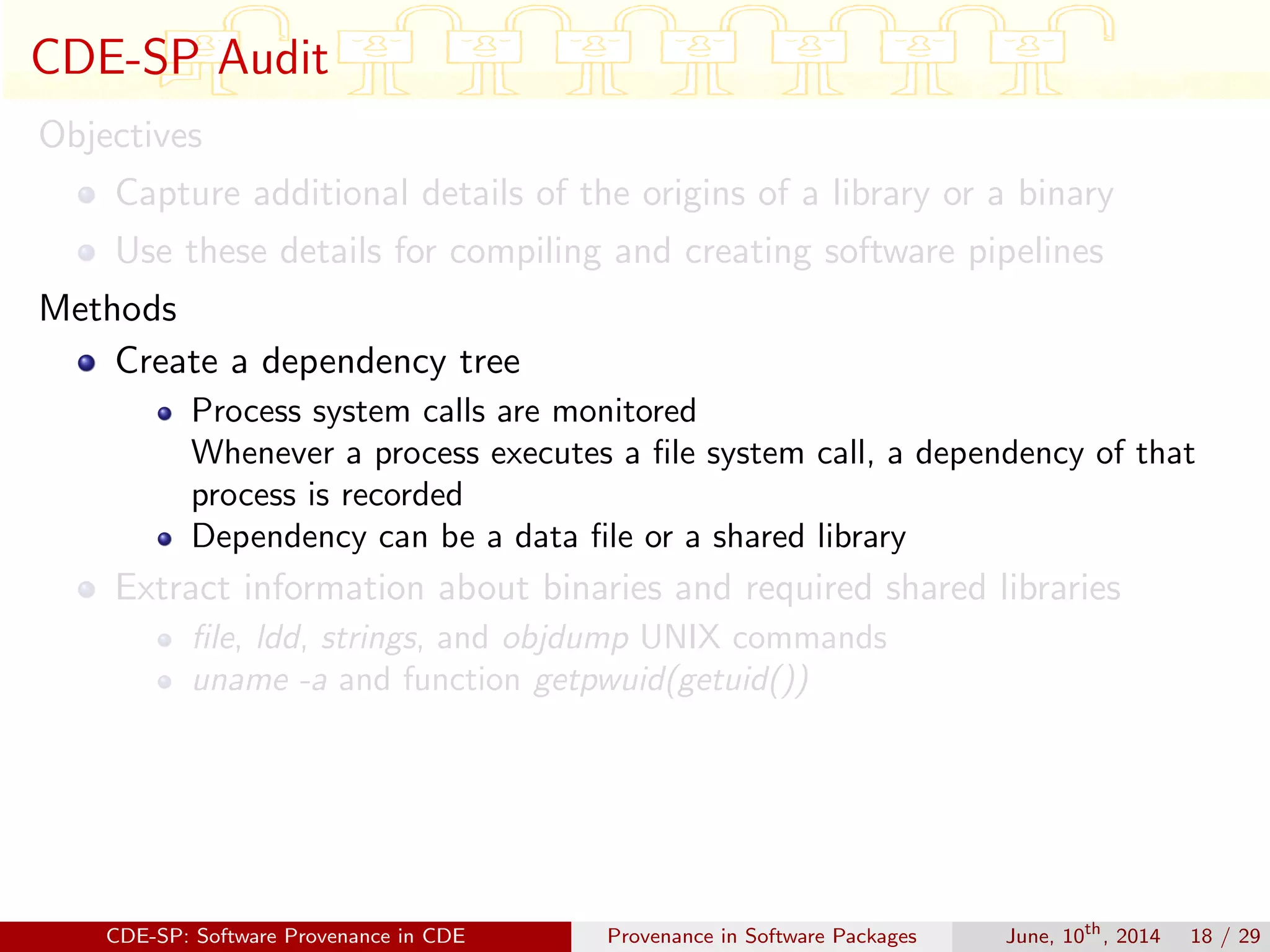 CDE-SP Audit
Objectives
Capture additional details of the origins of a library or a binary
Use these details for compiling and creating software pipelines
Methods
Create a dependency tree
Process system calls are monitored
Whenever a process executes a ﬁle system call, a dependency of that
process is recorded
Dependency can be a data ﬁle or a shared library
Extract information about binaries and required shared libraries
ﬁle, ldd, strings, and objdump UNIX commands
uname -a and function getpwuid(getuid())
CDE-SP: Software Provenance in CDE Provenance in Software Packages June, 10th
, 2014 18 / 29
 
