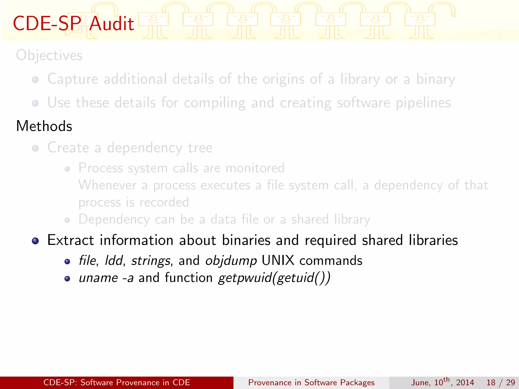 CDE-SP Audit
Objectives
Capture additional details of the origins of a library or a binary
Use these details for compiling and creating software pipelines
Methods
Create a dependency tree
Process system calls are monitored
Whenever a process executes a ﬁle system call, a dependency of that
process is recorded
Dependency can be a data ﬁle or a shared library
Extract information about binaries and required shared libraries
ﬁle, ldd, strings, and objdump UNIX commands
uname -a and function getpwuid(getuid())
CDE-SP: Software Provenance in CDE Provenance in Software Packages June, 10th
, 2014 18 / 29
 