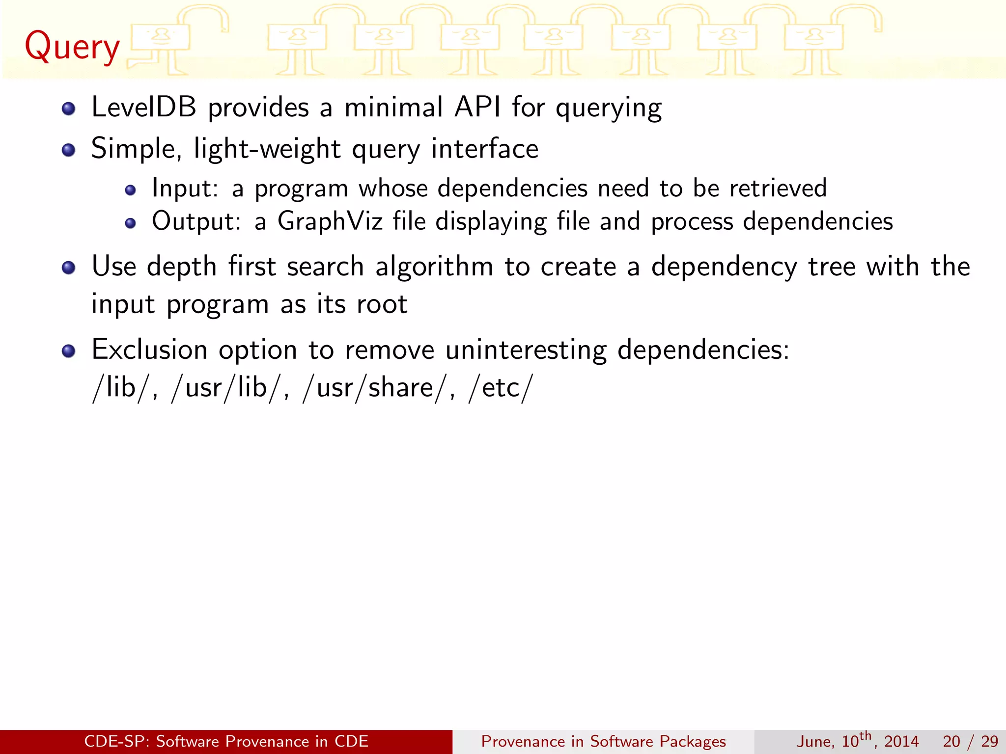 Query
LevelDB provides a minimal API for querying
Simple, light-weight query interface
Input: a program whose dependencies need to be retrieved
Output: a GraphViz ﬁle displaying ﬁle and process dependencies
Use depth ﬁrst search algorithm to create a dependency tree with the
input program as its root
Exclusion option to remove uninteresting dependencies:
/lib/, /usr/lib/, /usr/share/, /etc/
CDE-SP: Software Provenance in CDE Provenance in Software Packages June, 10th
, 2014 20 / 29
 