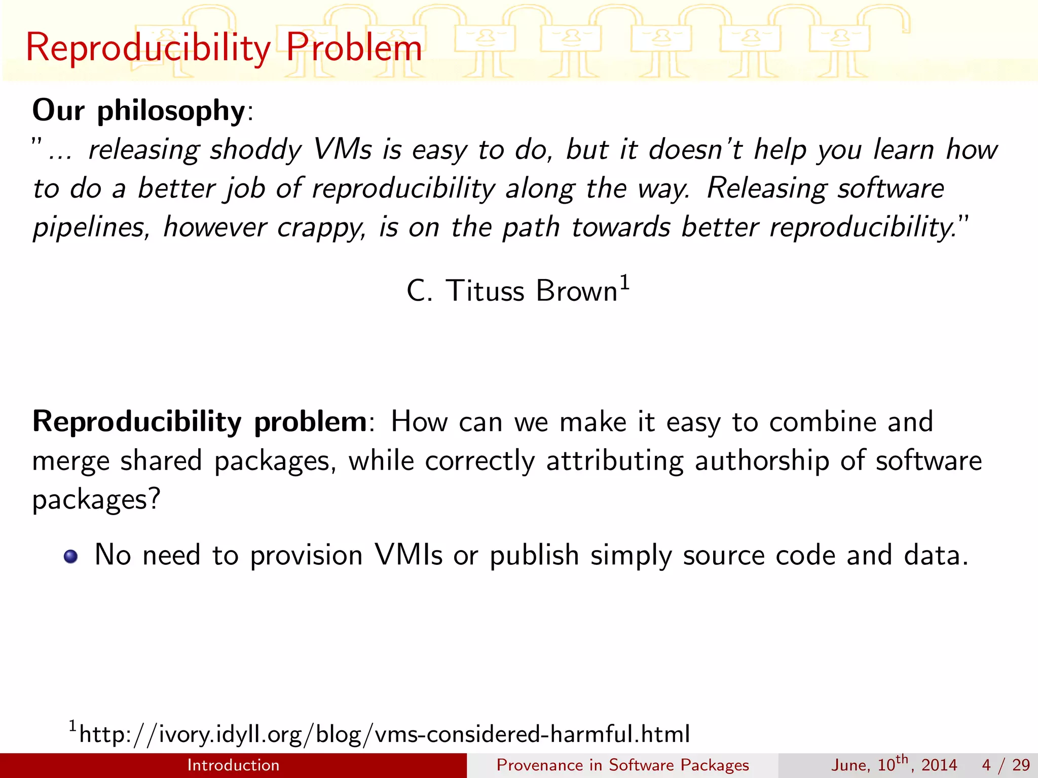Reproducibility Problem
Our philosophy:
”... releasing shoddy VMs is easy to do, but it doesn’t help you learn how
to do a better job of reproducibility along the way. Releasing software
pipelines, however crappy, is on the path towards better reproducibility.”
C. Tituss Brown1
Reproducibility problem: How can we make it easy to combine and
merge shared packages, while correctly attributing authorship of software
packages?
No need to provision VMIs or publish simply source code and data.
1
http://ivory.idyll.org/blog/vms-considered-harmful.html
Introduction Provenance in Software Packages June, 10th
, 2014 4 / 29
 