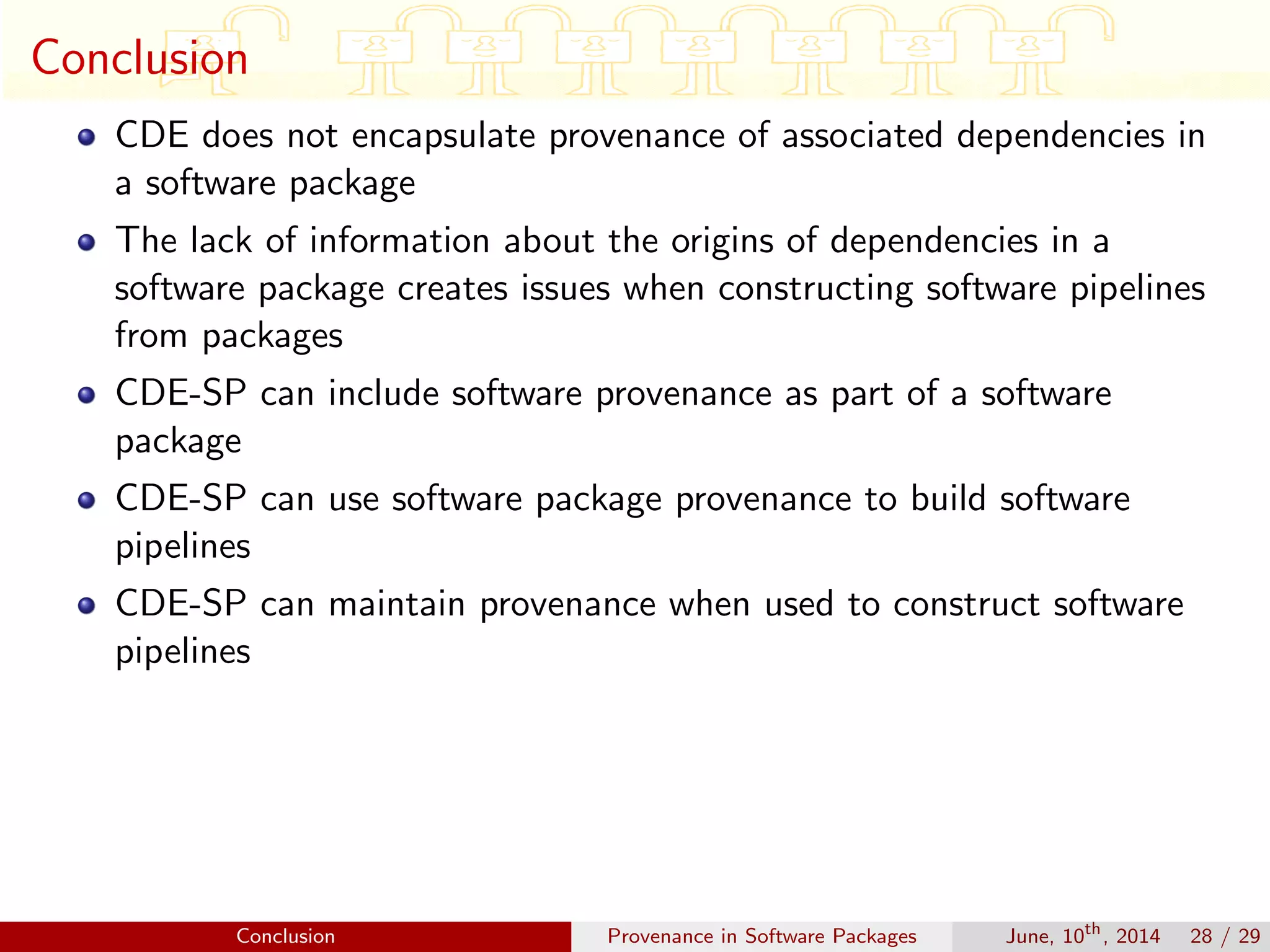 Conclusion
CDE does not encapsulate provenance of associated dependencies in
a software package
The lack of information about the origins of dependencies in a
software package creates issues when constructing software pipelines
from packages
CDE-SP can include software provenance as part of a software
package
CDE-SP can use software package provenance to build software
pipelines
CDE-SP can maintain provenance when used to construct software
pipelines
Conclusion Provenance in Software Packages June, 10th
, 2014 28 / 29
 