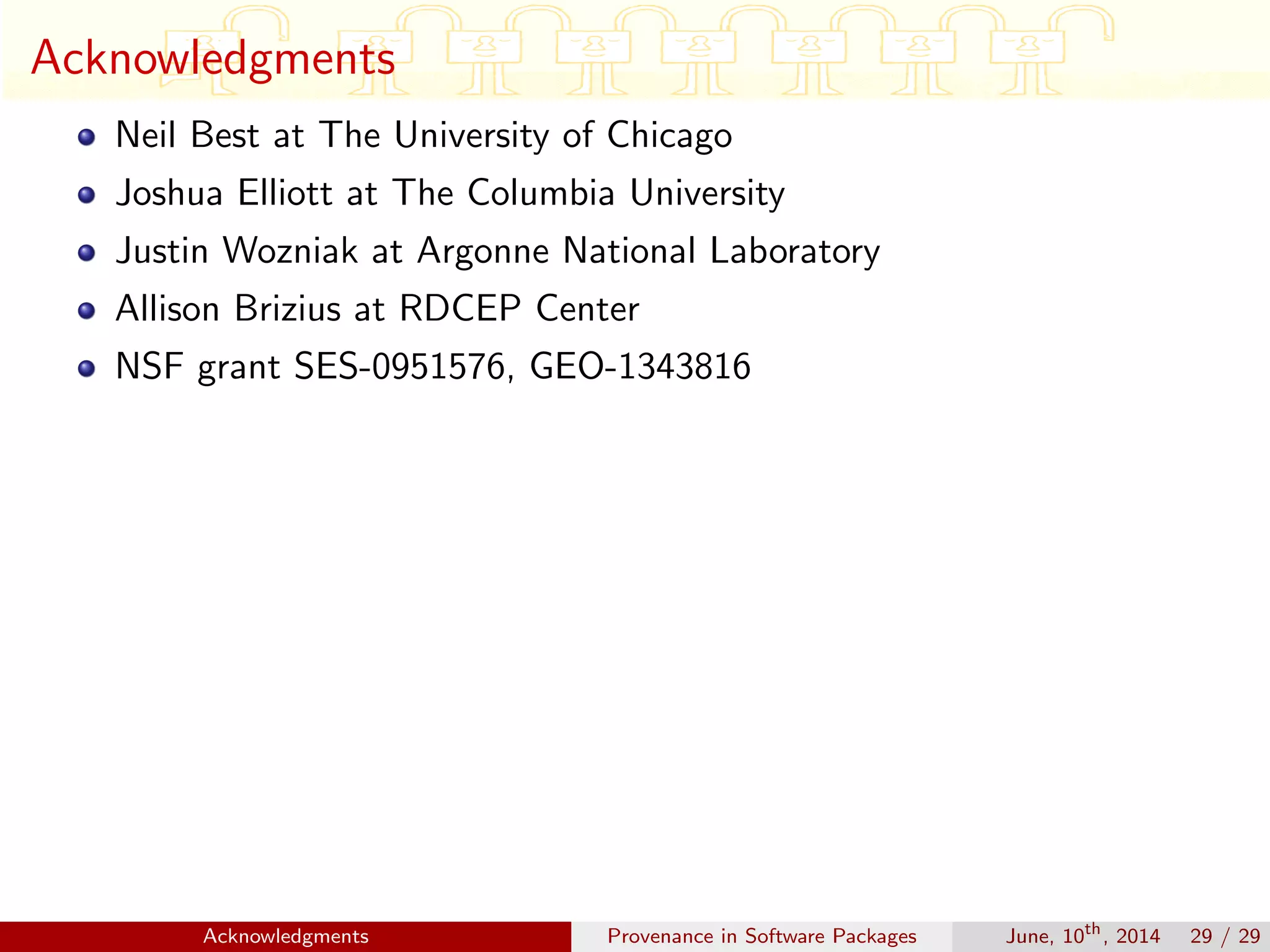 Acknowledgments
Neil Best at The University of Chicago
Joshua Elliott at The Columbia University
Justin Wozniak at Argonne National Laboratory
Allison Brizius at RDCEP Center
NSF grant SES-0951576, GEO-1343816
Acknowledgments Provenance in Software Packages June, 10th
, 2014 29 / 29
 